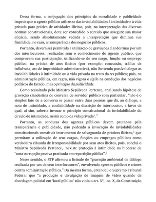 Dessa	 forma,	 a	 conjugação	 dos	 princípios	 da	 moralidade	 e	 publicidade
impede	que	o	agente	público	utilize-se	das	inviolabilidades	à	intimidade	e	à	vida
privada	para	prática	de	atividades	ilícitas,	pois,	na	interpretação	das	diversas
normas	constitucionais,	deve	ser	concedido	o	sentido	que	assegure	sua	maior
eficácia,	 sendo	 absolutamente	 vedada	 a	 interpretação	 que	 diminua	 sua
finalidade,	no	caso,	a	transparência	dos	negócios	públicos.
Portanto,	deverá	ser	permitida	a	utilização	de	gravações	clandestinas	por	um
dos	 interlocutores,	 realizadas	 sem	 o	 conhecimento	 do	 agente	 público,	 que
comprovem	 sua	 participação,	 utilizando-se	 de	 seu	 cargo,	 função	 ou	 emprego
público,	 na	 prática	 de	 atos	 ilícitos	 (por	 exemplo:	 concussão,	 tráfico	 de
influência,	ato	de	improbidade	administrativa),	não	lhe	sendo	possível	alegar	as
inviolabilidades	à	intimidade	ou	à	vida	privada	no	trato	da	res	pública;	pois,	na
administração	pública,	em	regra,	não	vigora	o	sigilo	na	condução	dos	negócios
políticos	do	Estado,	mas	o	princípio	da	publicidade.
Como	ressaltado	pelo	Ministro	Sepúlveda	Pertence,	analisando	hipótese	de
gravação	clandestina	de	conversa	de	servidor	público	com	particular,	“não	é	o
simples	fato	de	a	conversa	se	passar	entre	duas	pessoas	que	dá,	ao	diálogo,	a
nota	 de	 intimidade,	 a	 confiabilidade	 na	 discrição	 do	 interlocutor,	 a	 favor	 da
qual,	 aí	 sim,	 caberia	 invocar	 o	 princípio	 constitucional	 da	 inviolabilidade	 do
círculo	de	intimidade,	assim	como	da	vida	privada”.2
Portanto,	 as	 condutas	 dos	 agentes	 públicos	 devem	 pautar-se	 pela
transparência	 e	 publicidade,	 não	 podendo	 a	 invocação	 de	 inviolabilidades
constitucionais	constituir	instrumento	de	salvaguarda	de	práticas	ilícitas,3	que
permitam	 a	 utilização	 de	 seus	 cargos,	 funções	 ou	 empregos	 públicos	 como
verdadeira	cláusula	de	irresponsabilidade	por	seus	atos	ilícitos,	pois,	conclui	o
Ministro	 Sepúlveda	 Pertence,	 inexiste	 proteção	 à	 intimidade	 na	 hipótese	 de
“uma	corrupção	passiva	praticada	em	repartição	pública”.1
Nesse	sentido,	o	STF	afirmou	a	licitude	de	“gravação	ambiental	de	diálogo
realizada	por	um	de	seus	interlocutores”,	envolvendo	agentes	públicos	e	crimes
contra	administração	pública.2	Da	mesma	forma,	entendeu	o	Supremo	Tribunal
Federal	 que	 “a	 produção	 e	 divulgação	 de	 imagem	 de	 vídeo	 quando	 da
abordagem	policial	em	‘local	público’	não	viola	o	art.	5o,	inc.	X,	da	Constituição
 