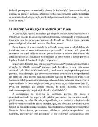 26
Federal,	posto	preservar	o	referido	cânone	da	‘intimidade’,	descaracterizando	a
ilicitude	da	prova”.3	Inclusive,	a	Corte	reconheceu	repercussão	geral	em	matéria
de	admissibilidade	de	gravação	ambiental	por	um	dos	interlocutores	como	meio
lícito	de	prova.4
PRINCÍPIO	DA	PRESUNÇÃO	DE	INOCÊNCIA	(ART.	5o
,	LVII)
A	Constituição	Federal	estabelece	que	ninguém	será	considerado	culpado	até	o
trânsito	em	julgado	de	sentença	penal	condenatória,	consagrando	a	presunção	de
inocência,	 um	 dos	 princípios	 basilares	 do	 Estado	 de	 Direito	 como	 garantia
processual	penal,	visando	à	tutela	da	liberdade	pessoal.
Dessa	 forma,	 há	 a	 necessidade	 de	 o	 Estado	 comprovar	 a	 culpabilidade	 do
indivíduo,	 que	 é	 constitucionalmente	 presumido	 inocente,	 sob	 pena	 de
voltarmos	 ao	 total	 arbítrio	 estatal,	 permitindo-se	 o	 odioso	 afastamento	 de
direitos	e	garantias	individuais	e	a	imposição	de	sanções	sem	o	devido	processo
legal	e	a	decisão	definitiva	do	órgão	competente.5
Importante	destacar	que,	em	face	do	Princípio	da	Presunção	de	Inocência	a
situação	 de	 “dúvida	 razoável”	 somente	 pode	 beneficiar	 o	 réu,	 pois	 como
destacado	pelo	Ministro	Celso	de	Mello,	“nenhuma	acusação	penal	se	presume
provada.	Esta	afirmação,	que	decorre	do	consenso	doutrinário	e	jurisprudencial
em	torno	do	tema,	apenas	acentua	a	inteira	sujeição	do	Ministério	Público	ao
ônus	material	de	provar	a	imputação	penal	consubstanciada	na	denúncia.	Com	a
superveniência	da	Constituição	de	1988,	proclamou-se,	explicitamente	(art.	5o,
LVII),	 um	 princípio	 que	 sempre	 existira,	 de	 modo	 imanente,	 em	 nosso
ordenamento	positivo:	o	princípio	da	não	culpabilidade”.6
A	 consagração	 do	 princípio	 da	 inocência,	 porém,	 não	 afasta	 a
constitucionalidade	 das	 espécies	 de	 prisões	 provisórias,	 que	 continua	 sendo,
pacificamente,	reconhecida	pela	jurisprudência,	por	considerar	a	legitimidade
jurídico-constitucional	da	prisão	cautelar,	que,	não	obstante	a	presunção	juris
tantum	de	não	culpabilidade	dos	réus,	pode	validamente	incidir	sobre	seu	status
libertatis.	 Desta	 forma,	 permanecem	 válidas	 as	 prisões	 temporárias,1	 em
flagrante,	 preventivas,2	 por	 pronúncia3	 e	 por	 sentenças	 condenatórias	 sem
 