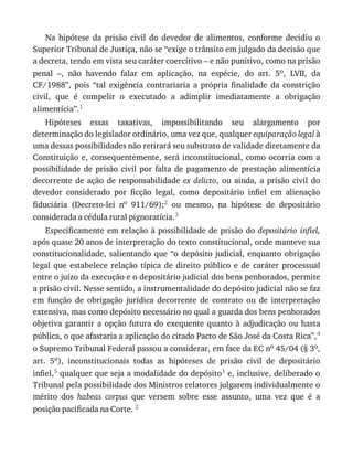 Na	 hipótese	 da	 prisão	 civil	 do	 devedor	 de	 alimentos,	 conforme	 decidiu	 o
Superior	Tribunal	de	Justiça,	não	se	“exige	o	trânsito	em	julgado	da	decisão	que
a	decreta,	tendo	em	vista	seu	caráter	coercitivo	–	e	não	punitivo,	como	na	prisão
penal	 –,	 não	 havendo	 falar	 em	 aplicação,	 na	 espécie,	 do	 art.	 5o,	 LVII,	 da
CF/1988”,	 pois	 “tal	 exigência	 contrariaria	 a	 própria	 finalidade	 da	 constrição
civil,	 que	 é	 compelir	 o	 executado	 a	 adimplir	 imediatamente	 a	 obrigação
alimentícia”.1
Hipóteses	 essas	 taxativas,	 impossibilitando	 seu	 alargamento	 por
determinação	do	legislador	ordinário,	uma	vez	que,	qualquer	equiparação	legal	à
uma	dessas	possibilidades	não	retirará	seu	substrato	de	validade	diretamente	da
Constituição	e,	consequentemente,	será	inconstitucional,	como	ocorria	com	a
possibilidade	 de	 prisão	 civil	 por	 falta	 de	 pagamento	 de	 prestação	 alimentícia
decorrente	de	ação	de	responsabilidade	ex	delicto,	 ou	 ainda,	 a	 prisão	 civil	 do
devedor	 considerado	 por	 ficção	 legal,	 como	 depositário	 infiel	 em	 alienação
fiduciária	 (Decreto-lei	 no	 911/69);2	 ou	 mesmo,	 na	 hipótese	 de	 depositário
considerada	a	cédula	rural	pignoratícia.3
Especificamente	em	relação	à	possibilidade	de	prisão	do	depositário	 infiel,
após	quase	20	anos	de	interpretação	do	texto	constitucional,	onde	manteve	sua
constitucionalidade,	salientando	que	“o	depósito	judicial,	enquanto	obrigação
legal	 que	 estabelece	 relação	 típica	 de	 direito	 público	 e	 de	 caráter	 processual
entre	o	juízo	da	execução	e	o	depositário	judicial	dos	bens	penhorados,	permite
a	prisão	civil.	Nesse	sentido,	a	instrumentalidade	do	depósito	judicial	não	se	faz
em	 função	 de	 obrigação	 jurídica	 decorrente	 de	 contrato	 ou	 de	 interpretação
extensiva,	mas	como	depósito	necessário	no	qual	a	guarda	dos	bens	penhorados
objetiva	 garantir	 a	 opção	 futura	 do	 exequente	 quanto	 à	 adjudicação	 ou	 hasta
pública,	o	que	afastaria	a	aplicação	do	citado	Pacto	de	São	José	da	Costa	Rica”,4
o	Supremo	Tribunal	Federal	passou	a	considerar,	em	face	da	EC	no	45/04	(§	3o,
art.	 5o),	 inconstitucionais	 todas	 as	 hipóteses	 de	 prisão	 civil	 de	 depositário
infiel,5	qualquer	que	seja	a	modalidade	do	depósito1	e,	inclusive,	deliberado	o
Tribunal	pela	possibilidade	dos	Ministros	relatores	julgarem	individualmente	o
mérito	 dos	 habeas	 corpus	 que	 versem	 sobre	 esse	 assunto,	 uma	 vez	 que	 é	 a
posição	pacificada	na	Corte.	2
 