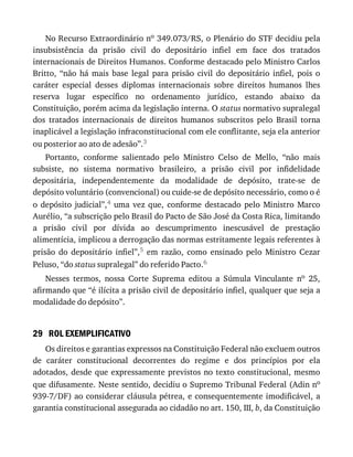 29
No	Recurso	Extraordinário	no	349.073/RS,	o	Plenário	do	STF	decidiu	pela
insubsistência	 da	 prisão	 civil	 do	 depositário	 infiel	 em	 face	 dos	 tratados
internacionais	de	Direitos	Humanos.	Conforme	destacado	pelo	Ministro	Carlos
Britto,	 “não	 há	 mais	 base	 legal	 para	 prisão	 civil	 do	 depositário	 infiel,	 pois	 o
caráter	 especial	 desses	 diplomas	 internacionais	 sobre	 direitos	 humanos	 lhes
reserva	 lugar	 específico	 no	 ordenamento	 jurídico,	 estando	 abaixo	 da
Constituição,	porém	acima	da	legislação	interna.	O	status	normativo	supralegal
dos	 tratados	 internacionais	 de	 direitos	 humanos	 subscritos	 pelo	 Brasil	 torna
inaplicável	a	legislação	infraconstitucional	com	ele	conflitante,	seja	ela	anterior
ou	posterior	ao	ato	de	adesão”.3
Portanto,	 conforme	 salientado	 pelo	 Ministro	 Celso	 de	 Mello,	 “não	 mais
subsiste,	 no	 sistema	 normativo	 brasileiro,	 a	 prisão	 civil	 por	 infidelidade
depositária,	 independentemente	 da	 modalidade	 de	 depósito,	 trate-se	 de
depósito	voluntário	(convencional)	ou	cuide-se	de	depósito	necessário,	como	o	é
o	 depósito	 judicial”,4	 uma	 vez	 que,	 conforme	 destacado	 pelo	 Ministro	 Marco
Aurélio,	“a	subscrição	pelo	Brasil	do	Pacto	de	São	José	da	Costa	Rica,	limitando
a	 prisão	 civil	 por	 dívida	 ao	 descumprimento	 inescusável	 de	 prestação
alimentícia,	implicou	a	derrogação	das	normas	estritamente	legais	referentes	à
prisão	 do	 depositário	 infiel”,5	 em	 razão,	 como	 ensinado	 pelo	 Ministro	 Cezar
Peluso,	“do	status	supralegal”	do	referido	Pacto.6
Nesses	 termos,	 nossa	 Corte	 Suprema	 editou	 a	 Súmula	 Vinculante	 no	 25,
afirmando	que	“é	ilícita	a	prisão	civil	de	depositário	infiel,	qualquer	que	seja	a
modalidade	do	depósito”.
ROL	EXEMPLIFICATIVO
Os	direitos	e	garantias	expressos	na	Constituição	Federal	não	excluem	outros
de	 caráter	 constitucional	 decorrentes	 do	 regime	 e	 dos	 princípios	 por	 ela
adotados,	desde	que	expressamente	previstos	no	texto	constitucional,	mesmo
que	difusamente.	Neste	sentido,	decidiu	o	Supremo	Tribunal	Federal	(Adin	no
939-7/DF)	ao	considerar	cláusula	pétrea,	e	consequentemente	imodificável,	a
garantia	constitucional	assegurada	ao	cidadão	no	art.	150,	III,	b,	da	Constituição
 