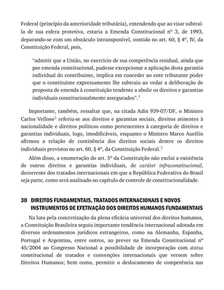 30
Federal	(princípio	da	anterioridade	tributária),	entendendo	que	ao	visar	subtraí-
la	 de	 sua	 esfera	 protetiva,	 estaria	 a	 Emenda	 Constitucional	 no	 3,	 de	 1993,
deparando-se	com	um	obstáculo	intransponível,	contido	no	art.	60,	§	4o,	IV,	da
Constituição	Federal,	pois,
“admitir	que	a	União,	no	exercício	de	sua	competência	residual,	ainda	que
por	emenda	constitucional,	pudesse	excepcionar	a	aplicação	desta	garantia
individual	do	contribuinte,	implica	em	conceder	ao	ente	tributante	poder
que	o	constituinte	expressamente	lhe	subtraiu	ao	vedar	a	deliberação	de
proposta	de	emenda	à	constituição	tendente	a	abolir	os	direitos	e	garantias
individuais	constitucionalmente	assegurados”.1
Importante,	também,	ressaltar	que,	na	citada	Adin	939-07/DF,	o	Ministro
Carlos	Velloso2	referiu-se	aos	 direitos	e	 garantias	sociais,	 direitos	atinentes	 à
nacionalidade	e	direitos	políticos	como	pertencentes	à	categoria	de	direitos	e
garantias	individuais,	logo,	imodificáveis,	enquanto	o	Ministro	Marco	Aurélio
afirmou	 a	 relação	 de	 continência	 dos	 direitos	 sociais	 dentre	 os	 direitos
individuais	previstos	no	art.	60,	§	4o,	da	Constituição	Federal.3
Além	disso,	a	enumeração	do	art.	5o	da	Constituição	não	exclui	a	existência
de	 outros	 direitos	 e	 garantias	 individuais,	 de	 caráter	 infraconstitucional,
decorrente	dos	tratados	internacionais	em	que	a	República	Federativa	do	Brasil
seja	parte,	como	será	analisado	no	capítulo	de	controle	de	constitucionalidade.
DIREITOS	FUNDAMENTAIS,	TRATADOS	INTERNACIONAIS	E	NOVOS
INSTRUMENTOS	DE	EFETIVAÇÃO	DOS	DIREITOS	HUMANOS	FUNDAMENTAIS
Na	luta	pela	concretização	da	plena	eficácia	universal	dos	direitos	humanos,
a	Constituição	Brasileira	seguiu	importante	tendência	internacional	adotada	em
diversos	 ordenamentos	 jurídicos	 estrangeiros,	 como	 na	 Alemanha,	 Espanha,
Portugal	 e	 Argentina,	 entre	 outros,	 ao	 prever	 na	 Emenda	 Constitucional	 no
45/2004	 ao	 Congresso	 Nacional	 a	 possibilidade	 de	 incorporação	 com	 status
constitucional	 de	 tratados	 e	 convenções	 internacionais	 que	 versem	 sobre
Direitos	 Humanos;	 bem	 como,	 permitir	 o	 deslocamento	 de	 competência	 nas
 