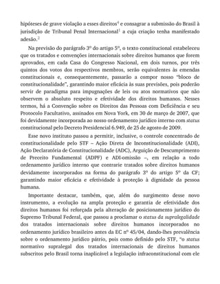 hipóteses	de	grave	violação	a	esses	direitos4	e	consagrar	a	submissão	do	Brasil	à
jurisdição	 de	 Tribunal	 Penal	 Internacional1	 a	 cuja	 criação	 tenha	 manifestado
adesão.2
Na	previsão	do	parágrafo	3o	do	artigo	5o,	o	texto	constitucional	estabeleceu
que	os	tratados	e	convenções	internacionais	sobre	direitos	humanos	que	forem
aprovados,	 em	 cada	 Casa	 do	 Congresso	 Nacional,	 em	 dois	 turnos,	 por	 três
quintos	 dos	 votos	 dos	 respectivos	 membros,	 serão	 equivalentes	 às	 emendas
constitucionais	 e,	 consequentemente,	 passarão	 a	 compor	 nosso	 “bloco	 de
constitucionalidade”,	garantindo	maior	eficácia	às	suas	previsões,	pois	poderão
servir	 de	 paradigma	 para	 impugnações	 de	 leis	 ou	 atos	 normativos	 que	 não
observem	 o	 absoluto	 respeito	 e	 efetividade	 dos	 direitos	 humanos.	 Nesses
termos,	 há	 a	 Convenção	 sobre	 os	 Direitos	 das	 Pessoas	 com	 Deficiência	 e	 seu
Protocolo	Facultativo,	assinados	em	Nova	York,	em	30	de	março	de	2007,	que
foi	devidamente	incorporada	ao	nosso	ordenamento	jurídico	interno	com	status
constitucional	pelo	Decreto	Presidencial	6.949,	de	25	de	agosto	de	2009.
Esse	novo	instituto	passou	a	permitir,	inclusive,	o	controle	concentrado	de
constitucionalidade	 pelo	 STF	 –	 Ação	 Direta	 de	 Inconstitucionalidade	 (ADI),
Ação	Declaratória	de	Constitucionalidade	(ADC),	Arguição	de	Descumprimento
de	 Preceito	 Fundamental	 (ADPF)	 e	 ADI-omissão	 –,	 em	 relação	 a	 todo
ordenamento	 jurídico	 interno	 que	 contrarie	 tratados	 sobre	 direitos	 humanos
devidamente	 incorporados	 na	 forma	 do	 parágrafo	 3o	 do	 artigo	 5o	 da	 CF;
garantindo	 maior	 eficácia	 e	 efetividade	 à	 proteção	 à	 dignidade	 da	 pessoa
humana.
Importante	 destacar,	 também,	 que,	 além	 do	 surgimento	 desse	 novo
instrumento,	 a	 evolução	 na	 ampla	 proteção	 e	 garantia	 de	 efetividade	 dos
direitos	 humanos	 foi	 reforçada	 pela	 alteração	 de	 posicionamento	 jurídico	 do
Supremo	Tribunal	Federal,	que	passou	a	proclamar	o	status	da	supralegalidade
dos	 tratados	 internacionais	 sobre	 direitos	 humanos	 incorporados	 no
ordenamento	jurídico	brasileiro	antes	da	EC	no	45/04,	dando-lhes	prevalência
sobre	 o	 ordenamento	 jurídico	 pátrio,	 pois	 como	 definido	 pelo	 STF,	 “o	 status
normativo	 supralegal	 dos	 tratados	 internacionais	 de	 direitos	 humanos
subscritos	pelo	Brasil	torna	inaplicável	a	legislação	infraconstitucional	com	ele
 