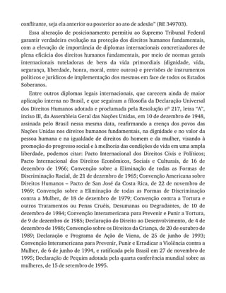 conflitante,	seja	ela	anterior	ou	posterior	ao	ato	de	adesão”	(RE	349703).
Essa	 alteração	 de	 posicionamento	 permitiu	 ao	 Supremo	 Tribunal	 Federal
garantir	verdadeira	evolução	na	proteção	dos	direitos	humanos	fundamentais,
com	a	elevação	de	importância	de	diplomas	internacionais	concretizadores	de
plena	eficácia	dos	direitos	humanos	fundamentais,	por	meio	de	normas	gerais
internacionais	 tuteladoras	 de	 bens	 da	 vida	 primordiais	 (dignidade,	 vida,
segurança,	liberdade,	honra,	moral,	entre	outros)	e	previsões	de	instrumentos
políticos	e	jurídicos	de	implementação	dos	mesmos	em	face	de	todos	os	Estados
Soberanos.
Entre	 outros	 diplomas	 legais	 internacionais,	 que	 carecem	 ainda	 de	 maior
aplicação	interna	no	Brasil,	e	que	seguiram	a	filosofia	da	Declaração	Universal
dos	Direitos	Humanos	adotada	e	proclamada	pela	Resolução	no	217,	letra	“A”,
inciso	III,	da	Assembleia	Geral	das	Nações	Unidas,	em	10	de	dezembro	de	1948,
assinada	 pelo	 Brasil	 nessa	 mesma	 data,	 reafirmando	 a	 crença	 dos	 povos	 das
Nações	Unidas	nos	direitos	humanos	fundamentais,	na	dignidade	e	no	valor	da
pessoa	humana	e	na	igualdade	de	direitos	do	homem	e	da	mulher,	visando	à
promoção	do	progresso	social	e	à	melhoria	das	condições	de	vida	em	uma	ampla
liberdade,	 podemos	 citar:	 Pacto	 Internacional	 dos	 Direitos	 Civis	 e	 Políticos;
Pacto	 Internacional	 dos	 Direitos	 Econômicos,	 Sociais	 e	 Culturais,	 de	 16	 de
dezembro	 de	 1966;	 Convenção	 sobre	 a	 Eliminação	 de	 todas	 as	 Formas	 de
Discriminação	Racial,	de	21	de	dezembro	de	1965;	Convenção	Americana	sobre
Direitos	Humanos	–	Pacto	de	San	José	da	Costa	Rica,	de	22	de	novembro	de
1969;	 Convenção	 sobre	 a	 Eliminação	 de	 todas	 as	 Formas	 de	 Discriminação
contra	a	Mulher,	de	18	de	dezembro	de	1979;	Convenção	contra	a	Tortura	e
outros	 Tratamentos	 ou	 Penas	 Cruéis,	 Desumanas	 ou	 Degradantes,	 de	 10	 de
dezembro	de	1984;	Convenção	Interamericana	para	Prevenir	e	Punir	a	Tortura,
de	9	de	dezembro	de	1985;	Declaração	do	Direito	ao	Desenvolvimento,	de	4	de
dezembro	de	1986;	Convenção	sobre	os	Direitos	da	Criança,	de	20	de	outubro	de
1989;	 Declaração	 e	 Programa	 de	 Ação	 de	 Viena,	 de	 25	 de	 junho	 de	 1993;
Convenção	Interamericana	para	Prevenir,	Punir	e	Erradicar	a	Violência	contra	a
Mulher,	de	6	de	junho	de	1994,	e	ratificada	pelo	Brasil	em	27	de	novembro	de
1995;	Declaração	de	Pequim	adotada	pela	quarta	conferência	mundial	sobre	as
mulheres,	de	15	de	setembro	de	1995.
 