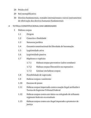 28
29
30
4
1
1.1
1.2
1.3
1.4
1.5
1.6
1.7
1.7.1
1.7.2
1.7.3
1.8
1.9
1.10
1.11
1.12
1.13
Prisão	civil
Rol	exemplificativo
Direitos	fundamentais,	tratados	internacionais	e	novos	instrumentos
de	efetivação	dos	direitos	humanos	fundamentais
TUTELA	CONSTITUCIONAL	DAS	LIBERDADES
Habeas	corpus
Origem
Conceito	e	finalidade
Natureza	jurídica
Garantia	constitucional	da	liberdade	de	locomoção
Legitimidade	ativa
Legitimidade	passiva
Hipóteses	e	espécies
Habeas	corpus	preventivo	(salvo-conduto)
Habeas	corpus	liberatório	ou	repressivo
Liminar	em	habeas	corpus
Possibilidade	de	supressão
Habeas	corpus	e	assistente
Excesso	de	prazo
Habeas	corpus	impetrado	contra	coação	ilegal	atribuída	à
Turma	do	Supremo	Tribunal	Federal
Habeas	corpus	contra	ato	único	ou	colegiado	de	tribunais
regionais	federais	ou	estaduais
Habeas	corpus	contra	ato	ilegal	imputado	a	promotor	de
justiça
 