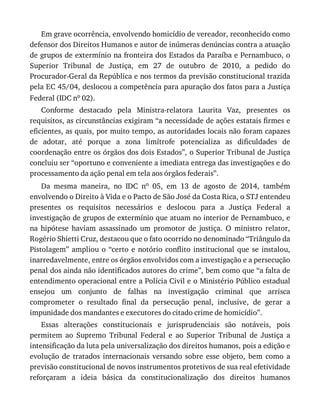 Em	grave	ocorrência,	envolvendo	homicídio	de	vereador,	reconhecido	como
defensor	dos	Direitos	Humanos	e	autor	de	inúmeras	denúncias	contra	a	atuação
de	grupos	de	extermínio	na	fronteira	dos	Estados	da	Paraíba	e	Pernambuco,	o
Superior	 Tribunal	 de	 Justiça,	 em	 27	 de	 outubro	 de	 2010,	 a	 pedido	 do
Procurador-Geral	da	República	e	nos	termos	da	previsão	constitucional	trazida
pela	EC	45/04,	deslocou	a	competência	para	apuração	dos	fatos	para	a	Justiça
Federal	(IDC	no	02).
Conforme	 destacado	 pela	 Ministra-relatora	 Laurita	 Vaz,	 presentes	 os
requisitos,	as	circunstâncias	exigiram	“a	necessidade	de	ações	estatais	firmes	e
eficientes,	as	quais,	por	muito	tempo,	as	autoridades	locais	não	foram	capazes
de	 adotar,	 até	 porque	 a	 zona	 limítrofe	 potencializa	 as	 dificuldades	 de
coordenação	entre	os	órgãos	dos	dois	Estados”,	o	Superior	Tribunal	de	Justiça
concluiu	ser	“oportuno	e	conveniente	a	imediata	entrega	das	investigações	e	do
processamento	da	ação	penal	em	tela	aos	órgãos	federais”.
Da	 mesma	 maneira,	 no	 IDC	 no	 05,	 em	 13	 de	 agosto	 de	 2014,	 também
envolvendo	o	Direito	à	Vida	e	o	Pacto	de	São	José	da	Costa	Rica,	o	STJ	entendeu
presentes	 os	 requisitos	 necessários	 e	 deslocou	 para	 a	 Justiça	 Federal	 a
investigação	de	grupos	de	extermínio	que	atuam	no	interior	de	Pernambuco,	e
na	 hipótese	 haviam	 assassinado	 um	 promotor	 de	 justiça.	 O	 ministro	 relator,
Rogério	Shietti	Cruz,	destacou	que	o	fato	ocorrido	no	denominado	“Triângulo	da
Pistolagem”	 ampliou	 o	 “certo	 e	 notório	 conflito	 institucional	 que	 se	 instalou,
inarredavelmente,	entre	os	órgãos	envolvidos	com	a	investigação	e	a	persecução
penal	dos	ainda	não	identificados	autores	do	crime”,	bem	como	que	“a	falta	de
entendimento	operacional	entre	a	Polícia	Civil	e	o	Ministério	Público	estadual
ensejou	 um	 conjunto	 de	 falhas	 na	 investigação	 criminal	 que	 arrisca
comprometer	 o	 resultado	 final	 da	 persecução	 penal,	 inclusive,	 de	 gerar	 a
impunidade	dos	mandantes	e	executores	do	citado	crime	de	homicídio”.
Essas	 alterações	 constitucionais	 e	 jurisprudenciais	 são	 notáveis,	 pois
permitem	 ao	 Supremo	 Tribunal	 Federal	 e	 ao	 Superior	 Tribunal	 de	 Justiça	 a
intensificação	da	luta	pela	universalização	dos	direitos	humanos,	pois	a	edição	e
evolução	 de	 tratados	 internacionais	 versando	 sobre	 esse	 objeto,	 bem	 como	 a
previsão	constitucional	de	novos	instrumentos	protetivos	de	sua	real	efetividade
reforçaram	 a	 ideia	 básica	 da	 constitucionalização	 dos	 direitos	 humanos
 