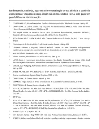 1
2
3
1
2
3
4
1
2
3
4
1
2
1
2
1
2
3
4
5
6
fundamentais,	qual	seja,	a	garantia	de	concretização	de	sua	eficácia,	a	partir	da
qual	qualquer	indivíduo	poderá	exigir	sua	ampla	e	efetiva	tutela,	sem	qualquer
possibilidade	de	discriminação.
FERREIRA	FILHO,	Manoel	Gonçalves.	Estado	de	direito	e	constituição.	São	Paulo:	Saraiva,	1988.	p.	16.
CANOTILHO,	J.	J.	Gomes.	Direito...	Op.	cit.	p.	541.	No	mesmo	sentido:	BARILE,	Paolo.	Diritti	dell’uomo
e	libertà	fundamentali.	Bolonha:	Il	Molino.	p.	13.
Para	 ampla	 análise	 da	 história	 e	 Teoria	 Geral	 dos	 Direitos	 Fundamentais,	 consultar:	 MORAES,
Alexandre.	Direitos	humanos	fundamentais.	10.	ed.	São	Paulo:	Atlas,	2013.
STF	–	Pleno	–	MS	no	22.164/SP	–	Rel.	Min.	Celso	de	Mello,	Diário	da	Justiça,	Seção	I,	17	nov.	1995,	p.
39.206.
Princípios	gerais	de	direito	público.	3.	ed.	Rio	de	Janeiro:	Borsoi,	1966.	p.	202.
Conforme	 afirmou	 o	 Supremo	 Tribunal	 Federal,	 “Direito	 ao	 meio	 ambiente	 ecologicamente
equilibrado:	a	consagração	constitucional	de	um	típico	direito	de	terceira	geração”	(RTJ	155/206).
Ação	civil	pública.	São	Paulo:	Atlas,	1997.	p.	42.
Direitos	humanos	fundamentais.	São	Paulo:	Saraiva,	1995.	p.	57.
LAFER,	 Celso.	 A	 reconstrução	 dos	 direitos	 humanos.	 São	 Paulo:	 Companhia	 da	 Letras,	 1988.	 Apud
discurso	de	posse	do	Ministro	Celso	de	Mello	como	Presidente	do	Supremo	Tribunal	Federal.
SARLET,	Ingo	Wolfgang.	A	eficácia	dos	direitos	fundamentais.	2.	ed.	Porto	Alegre:	Livraria	do	Advogado,
2001.	p.	392.
RT-STF	709/418;	STJ	–	6a	T.	RHC	no	2.777-0/RJ	–	Rel.	Min.	Pedro	Acioli	–	Ementário,	08/721.
Derecho	constitucional.	Buenos	Aires:	Depalma,	1993.	p.	123.
CANOTILHO,	J.	J.	Gomes.	Direito...	Op.	cit.	p.	520.
MIRANDA,	Jorge.	Manual	de	direito	constitucional.	4.	ed.	Coimbra:	Coimbra	Editora,	p.	88-89.
CANOTILHO,	J.	J.	Gomes.	Direito...	Op.	cit.	p.	522.
STF	–	HC	103311/PR	–	Rel.	Min.	Luiz	Fux,	decisão:	7-6-2011;	STF	–	2a	T.	–	HC	94477/PR	–	Rel.	Min.
Gilmar	Mendes,	decisão:	6-9-2011;	STF	–	2a
	T.	–	HC	102042	ED/SP	–	Rel.	Min.	Celso	de	Mello,	decisão:
15-2-2011.
RTJ	3/566.
STF	–	HC	no
	74.051-3	–	Rel.	Min.	Marco	Aurélio,	Informativo	STF	no
	45;	STF	–	Pleno	–	Extr.	1.021-
2/República	Francesa	–	Rel.	Min.	Celso	de	Mello,	decisão:	6-3-2007	e	Informativo	STF	no
	458;	STF	–	2a
T.	–	HC	no	94.016/	SP	–	Rel.	Min.	Celso	de	Mello,	decisão:	16-9-2008.	No	Superior	Tribunal	de	Justiça,
conferir:	STJ	–	5a	T.	–	HC	219.017-SP,	Rel.	Min.	Laurita	Vaz,	julgado	em	15-3-2012.
RF	192/122;	RT	312/36;	RDA	39/326.
STJ	–	Terceira	Turma	–	Resp	959564/SP	–	Rel.	Min.	Paulo	de	Tarso	Sanseverino,	decisão:	24-5-2011.
RF	226/81.	O	Supremo	Tribunal	Federal,	inclusive,	reconhece	o	direito	a	pleno	acesso	à	Justiça	gratuita
 