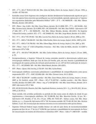 1
1
2
3
4
5
6
7
8
9
10
1
2
3
4
STF	–	1a
	T.,	HC	no
	70.814-5/SP,	Rel.	Min.	Celso	de	Mello,	Diário	da	Justiça,	Seção	I,	24	jun.	1994,	p.
16.650	–	RT	709/418.
Entendeu	nossa	Corte	Suprema	não	configurar	decisão	devidamente	fundamentada	aquela	em	que	o
Juiz	não	aponta	fatos	concretos	que	justifiquem	sua	real	necessidade,	optando,	apenas	por	se	“reportar
aos	argumentos	deduzidos	pelo	Ministério	Público”	(STF	–	2a	T.	–	HC	96056/PE	–	Rel.	Min.	Gilmar
Mendes,	decisão:	28-6-2011).
STF	–	Pleno	–	Inq.	2.424	–	Rel.	Min.	Cezar	Peluso,	decisão:	26-11-2008;	STF	–	1a	T.	–	HC	94.028	–	Rel.
Min.	Cármen	Lúcia,	decisão:	22-4-2009;	STF	–	HC	103418/PE	–	Rel.	Min.	Dias	Tóffoli	–	Informativo	STF
no	 648;	 STF	 –	 2a	 T.	 –	 HC	 96056/PE	 –	 Rel.	 Min.	 Gilmar	 Mendes,	 decisão:	 28-6-2011.	 No	 Superior
Tribunal	de	Justiça,	conferir:	STJ	–	5a	T.	–	HC	104005/RJ	–	Rel.	Min.	Jorge	Mussi,	decisão:	8-11-2011.
STJ	–	5a	T.	–	HC	no	49.179/RS	–	Rel.	Min.	Laurita	Vaz,	Diário	da	Justiça,	Seção	I,	30	out.	2006,	p.	341.
STJ	–	5a	T.	–	RHC	no	20.026/SP	–	Rel.	Min.	Félix	Fischer,	Diário	da	Justiça,	Seção	I,	26	fev.	2007,	p.	616.
STJ	–	5a	T.	–	RHC	no	19.789/RS	–	Rel.	Min.	Gilson	Dipp,	Diário	da	Justiça,	Seção	I,	5	fev.	2007,	p.	263.
STF	–	Pleno	–	Extr.	no	1.021-2/República	Francesa	–	Rel.	Min.	Celso	de	Mello,	decisão:	6-3-2007	e
Informativo	STF	no	458.
STF	–	2a	T.	–	RE-ED	no	449.206/PR	–	Rel.	Min.	Carlos	Velloso,	Diário	da	Justiça,	Seção	I,	25	nov.	2005,
p.	33.
Excepcionalmente,	 o	 Superior	 Tribunal	 de	 Justiça	 entendeu	 possível	 a	 determinação	 judicial	 para
interceptação	telefônica	dada	por	Juiz	da	Vara	de	Família,	pois,	em	tese,	haveria	a	possibilidade	de
investigação	de	suposta	prática	da	infração	penal	prevista	no	art.	237	do	ECA	(subtração	de	menor):
STJ	–	3a	T.	–	HC	203405/	MS	–	Rel.	Min.	Sidnei	Beneti,	decisão:	28-6-2011.
STF	–	Pleno	–	Quest.	Ord.	Em	Inq.	2.725/SP	–	Rel.	Min.	Carlos	Britto.
Interceptação	telefônica	autorizada	judicialmente	e	possibilidade	de	compartilhamento	como	prova
emprestada	(STF	–	2a	T.	–	RHC	122.806/AM	–	Rel.	Min.	Cármen	Lúcia,	18-11-2014).
STF	–	MS	no	26.249/DF	–	medida	cautelar	–	Rel.	Min.	Cezar	Peluso,	Diário	da	Justiça,	Seção	I,	14	mar.
2007,	p.	32.	Conferir,	ainda:	STF	–	Pleno	–	HC	no
	91.207/RJ	–	medida	cautelar	–	Rel.	Min.	Marco
Aurélio,	decisão:	6-6-2007;	STF	–	Pleno	–	Inq.	no	2.424	QO/RJ	–	Rel.	Min.	Cezar	Peluso,	decisão:	25-4-
2007.	Informativo	STF	no	464.
STF,	HC	69.912-0-RS,	Plenário,	Rel.	Min.	Sepúlveda	Pertence,	maioria	(10	×	1),	j.	30-6-93,	DJU,	26	nov.
1993,	p.	25.531/2.
Neste	sentido,	três	acórdãos	prolatados	no	período	de	dois	meses	antes	da	edição	da	citada	lei	que
regulamentou	 a	 interceptação	 telefônica:	 HC	 72.588-PB,	 Rel.	 Min.	 Maurício	 Corrêa,	 12	 jun.	 96	 –
Informativo	STF,	Brasília,	no	 35,	 10	 a	 14	 jun.	 1996;	 HC	 73351-SP	 –	 habeas	 corpus,	 Rel.	 Min.	 Ilmar
Galvão,	m.	v.,	j.	9	maio	96,	Informativo	STF	no
	30.	No	mesmo	sentido:	HC	73.461-SP,	Rel.	Min.	Octávio
Gallotti,	11	jun.	96.	A	transcrição	das	ementas	encontra-se	nos	comentários	sobre	provas	ilícitas.
Supremo	 Tribunal	 Federal	 negou	 medida	 liminar	 em	 sede	 de	 ação	 direta	 de	 inconstitucionalidade
proposta	em	face	do	art.	1o
	da	Lei	no
	9.296/96,	que	instituiu	a	possibilidade	de	interceptação	do	fluxo
de	comunicações	em	sistema	de	informática	e	telemática	(STF	–	Pleno	–	Adin	no
	1.488-9/DF	–	medida
 