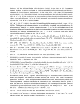 1
2
3
4
5
6
7
8
9
1
2
liminar	 –	 Rel.	 Min.	 Néri	 da	 Silveira,	 Diário	 da	 Justiça,	 Seção	 I,	 26	 nov.	 1999.	 p.	 63).	 Entendemos
inexistir	qualquer	inconstitucionalidade	no	citado	artigo	da	lei	(conforme	salientado	em	MORAES,
Alexandre	de.	Direitos	humanos	fundamentais.	2.	ed.	São	Paulo:	Atlas,	1998.	p.	150-152).	Nesse	mesmo
sentido:	GOMES,	Luiz	Flávio;	CERVINI,	Raúl.	Interceptação	telefônica.	São	Paulo:	Revista	dos	Tribunais,
1997.	 p.	 171-176;	 STREK,	 Lenio	 Luiz.	 As	 interceptações	 telefônicas	 e	 os	 direitos	 fundamentais.	 Porto
Alegre:	Livraria	do	Advogado,	1997.	p.	42;	JESUS,	Damásio	E.	Interceptação	de	comunicações	telefônicas:
notas	à	Lei	no	9.296,	de	24-7-1996.	RT	735/458.
STF	–	2a
	T.	–	HC	no
	74.116/SP	–	Rel.	Min.	Néri	da	Silveira,	Diário	da	Justiça,	Seção	I,	14	mar.	1997,	p.
06.903.	 “É	 ilícita	 a	 prova	 induzida	 mediante	 escuta	 telefônica	 autorizada	 por	 magistrado,	 antes	 do
advento	da	Lei	no
	9.296,	de	24-7-96,	que	regulamentou	o	art.	5o
,	inc.	XII,	da	Constituição	Federal;	são
igualmente	ilícitas,	por	contaminação,	as	dela	decorrentes:	aplicação	da	doutrina	norte-americana	dos
frutos	da	árvore	venenosa.”No	 mesmo	 sentido:	 STF	 –	 2a	T.	–	HC	no	 73.250-0/SP	 –	 Rel.	 Min.	 Marco
Aurélio,	Diário	da	Justiça,	Seção	I,	17	out.	1997,	p.	52.490.
STF	 –	 1a	 T.	 –	 HC	 99646/RJ	 –	 Rel.	 Min.	 Marco	 Aurélio,	 DJe-055,	 25	 março	 de	 2010.	 Conferir	 a
necessidade	de	comprovação	de	todos	os	requisitos	legais:	STF	–	2a	T.	–	HC	85360/SP	–	Rel.	p/Acórdão
Min.	Eros	Grau,	DJe-176,	17-9-2009.
STF	–	2a	T.	–	HC	103236/ES	–	Rel.	Min.	Gilmar	Mendes,	DJe-164,	2-9-2010.	Nesse	mesmo	sentido,
conferir:	STJ	–	5a	T.	–	Resp	1134455/RS	–	Rel.	Min.	Gilson	Dipp,	decisão:	22-2-2011.
STF	–	2a	T.	–	HC	no	105.527/DF	–	Rel.	Min.	Ellen	Gracie,	DJe	de	13-5-11;	STF	–	1a	T.	–	HC	94.028	–	Rel.
Min.	Cármen	Lúcia,	decisão:	22-4-2009;	STF	–	Pleno	–	Inq.	2.424	–	Rel.	Min.	Cezar	Peluso,	decisão:	26-
11-2008.
STJ	–	6a
	T.	–	HC	130.054-PE,	Rel.	Min.	Sebastião	Reis	Júnior,	julgado	em	7-2-2012.
FERNANDES,	 Antonio	 Scarance.	 Interceptações	 telefônicas:	 aspectos	 processuais	 da	 lei.	 Boletim
IBCCRIM,	no
	45,	p.	15,	São	Paulo,	ago.	1996.
GOMES	FILHO,	Antonio	Magalhães.	A	violação	do	princípio	da	proporcionalidade	pela	Lei	no	9.296/96.
Boletim	IBCCRIM,	São	Paulo,	no	45,	p.	14.	São	Paulo,	ago.	1996.
Conforme	 decidiu	 o	 STF,	 a	 “autorização	 para	 interceptação	 telefônica	 abrange	 a	 participação	 de
qualquer	interlocutor	nos	fatos	objeto	da	apuração,	não	havendo,	portanto,	limitação	subjetiva	quanto
à	utilização	da	prova	obtida	mediante	tal	procedimento”	(STF	–	MS	no	24.464/DF	–	Rel.	Min.	Ellen
Gracie,	Diário	da	Justiça,	Seção	I,	5	mar.	2003,	p.	27).
Nesse	mesmo	sentido,	decidiu	o	Supremo	Tribunal	Federal	que:	“a	interceptação	teria	sido	realizada	de
forma	 legal	 e	 legítima	 para	 apuração	 de	 crimes	 puníveis	 com	 reclusão.	 Dessa	 forma,	 os	 elementos
probatórios	levantados	a	partir	desse	procedimento	em	relação	a	outros	crimes	conexos	puníveis	com
detenção	poderiam	e	deveriam	serclevados	em	consideração	para	fundamentar	denúncia	quanto	a
estes,	sob	pena	de	se	inviabilizar	a	interceptação	telefônica	para	a	investigação	de	crimes	apenados
com	reclusão	quando	estes	forem	conexos	com	crimes	punidos	com	detenção”	(STF	–	Pleno	–	HC	no
83515/RS	–	Rel.	Min.	Nelson	Jobim,	Informativo	STF	no
	361,	p.	2).
STF	–	1ª	T.	–	HC	no
	128102/SP	–	Rel.	Min.	Marco	Aurélio	–	9-12-2015	(HC	128102).
STF	–	Pleno	–	HC	no
	83515/RS	–	Rel.	Min.	Nelson	Jobim,	Informativo	STF	no
	365;	STF	–	2a
	T.	–	HC	no
84.388/	SP	–	Rel.	Min.	Joaquim	Barbosa	–	Informativo	STF	no	367,	p.	4.
 