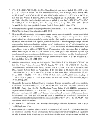 3
4
5
1
2
3
4
STJ	–	5a
	T.	–	RHC	no
	19.789/RS	–	Rel.	Min.	Gilson	Dipp,	Diário	da	Justiça,	Seção	I,	5	fev.	2007,	p.	263;
STJ	–	6a
	T.	–	HC	no
	50.365/SP	–	Rel.	Min.	Hamilton	Carvalhido,	Diário	da	Justiça,	Seção	I,	19	mar.	2007,
p.	395;	STJ	–	6a
	T.	–	HC	no
	49.682/SP,	Rel.	Min.	Hélio	Quaglia	Barbosa;	STJ	–	6a
	T.	–	HC	no
	34.008/SP,
Rel.	 Min.	 José	 Arnaldo	 da	 Fonseca,	 Diário	 da	 Justiça,	 Seção	 I,	 25	 abr.	 2004;	 STJ	 –	 5a
	 T.	 –	 HC	 no
60.776/RJ	–	Rel.	Min.	Laurita	Vaz,	Diário	da	Justiça,	Seção	I,	12	mar.	2007,	p.	278;	STJ	–	6a
	T.	–	HC	no
50.319/SP,	 Rel.	 Min.	 Felix	 Fischer,	 Diário	 da	 Justiça,	 Seção	 I,	 1o	 ago.	 2006;	 STJ	 –	 6a	 T.	 –	 HC	 no
34.008/SP,	Rel.	Min.	José	Arnaldo	da	Fonseca,	Diário	da	Justiça,	Seção	I,	25	abr.	2004.
Sobre	o	termo	inicial	para	a	interceptação	telefônica,	conferir:	STJ	–	6a	T.	–	HC	113.477-DF,	Rel.	Min.
Maria	Thereza	de	Assis	Moura,	julgado	em	20-3-2012.
Nesse	sentido,	não	admitindo	renovações	sucessivas,	mas	tão	somente	uma	única	renovação,	decidiu	a
6a	 Turma	 do	 STJ:	 “Foi	 por	 meio	 da	 Lei	 no	 9.296,	 de	 1996,	 que	 o	 legislador	 regulamentou	 o	 texto
constitucional;	é	explícito	o	texto	infraconstitucional	–	e	bem	explícito	–	em	dois	pontos:	primeiro,
quanto	ao	prazo	de	quinze	dias;	segundo,	quanto	à	renovação	–	“renovável	por	igual	tempo	uma	vez
comprovada	 a	 indispensabilidade	 do	 meio	 de	 prova”.	 Inexistindo,	 na	 Lei	 no	 9.296/96,	 previsão	 de
renovações	sucessivas,	não	há	como	admiti-las.	(...)	Se	não	de	trinta	dias,	embora	seja	exatamente	esse,
com	efeito,	o	prazo	de	lei	(Lei	no	9.296/96,	art.	5o),	que	sejam,	então,	os	sessenta	dias	do	estado	de
defesa	(Constituição,	art.	136,	§	2o),	ou	razoável	prazo,	desde	que,	é	claro,	na	última	hipótese,	haja
decisão	exaustivamente	fundamentada.	Há,	neste	caso,	se	não	explícita	ou	implícita	violação	do	art.	5o
da	Lei	no	9.296/96,	evidente	violação	do	princípio	da	razoabilidade”	(STJ	–	6a	T.	–	HC	no	76686/PR	–
Rel.	Min.	Nilson	Naves,	DJe	10-11-2008).
Foi	esse	o	entendimento	consagrado	pelo	Supremo	Tribunal	Federal:	STF	–	Pleno	–	HC	no	83515/RS	–
Rel.	 Min.	 Nelson	 Jobim,	 Informativo	STF	 no	 361,	 p.	 2;	 STF	 –	 2a	 T.	 –	 HC	 no	 84.301/SP	 –	 Rel.	 Min.
Joaquim	Barbosa,	Diário	da	Justiça,	Seção	I,	24	mar.	2006,	p.	167;	STF	–	2a	T.	–	HC	no	84.388/SP	–	Rel.
Min.	 Joaquim	 Barbosa,	 Diário	 da	 Justiça,	 Seção	 I,	 19	 maio	 2006,	 p.	 33.	 Igualmente,	 no	 Superior
Tribunal	de	Justiça:	STJ	–	6a	T.	–	HC	no	50.193/ES	–	Rel.	Min.	Nilson	Naves,	Diário	da	Justiça,	Seção	I,
21	ago.	2006,	p.	279;	STJ	–	5a	T.	–	HC	no	43.958/	SP	–	Rel.	Min.	Laurita	Vaz,	Diário	da	Justiça,	Seção	I,
12	jun.	2006,	p.	507;	STJ	–	5a	T.	–	HC	no	42220/SP	–	Rel.	Min.	Félix	Fischer,	Diário	da	Justiça,	Seção	I,
10	abr.	2006,	p.	238.
Cf.	 decisão	 do	 Supremo	 Tribunal	 Federal	 permitindo	 diversas	 renovações,	 desde	 que,	 razoáveis,
necessárias	e	fundamentadas	(STF	–	1a	T.	–	HC	102.601/MS	–	Rel.	Min.	Dias	Toffoli,	decisão:	4-10-
2011;	STF	–	Pleno	–	Inq.	2424/RJ	–	Rel.	Min.	Cezar	Peluso,	decisão	19	e	20-11-2008);	assim	como	o
Superior	Tribunal	de	Justiça:	STJ	–	6a
	T.	–	HC	135771-PE	–	Rel.	Min.	Og	Fernandes,	decisão:	4-8-2011.
No	mesmo	sentido,	decidiu	o	STF	que:	“Não	se	revestem	de	ilicitude	as	escutas	telefônicas	autorizadas
judicialmente,	 bem	 como	 suas	 prorrogações,	 ante	 a	 necessidade	 de	 investigação	 diferenciada	 e
contínua,	demonstradas	a	complexidade	e	a	gravidade	dos	fatos”	(STF	–	2a	T.	–	HC	119.770/BA	–	Rel.
Min.	Gilmar	Mendes,	8-4-2014).
CERNICCHIARO,	Luiz	Vicente.	Lei	no	9.296/96	–	Interceptação	telefônica.	Boletim	IBCCRIM,	no	45,	p.
14,	São	Paulo,	ago.	1996.
Conforme	decidiu	o	Supremo	Tribunal	Federal,	“Na	linha	do	art.	6o,	caput,	da	L.	9.296/96,	a	obrigação
de	cientificar	o	Ministério	Público	das	diligências	efetuadas	é	prioritariamente	da	polícia.	O	argumento
da	falta	de	ciência	do	MP	é	superado	pelo	fato	de	que	a	denúncia	não	sugere	surpresa,	novidade	ou
 