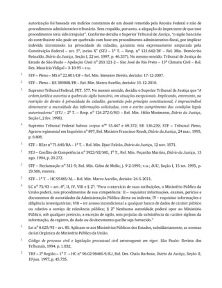 1
2
3
4
5
1
2
3
4
5
1
2
autorização	foi	baseada	em	indícios	constantes	de	um	dossiê	remetido	pela	Receita	Federal	e	não	de
procedimento	administrativo	tributário.	Sem	respaldo,	portanto,	a	alegação	do	impetrante	de	que	esse
procedimento	teria	sido	irregular”.	Conforme	decidiu	o	Superior	Tribunal	de	Justiça,	“o	sigilo	bancário
do	contribuinte	não	pode	ser	quebrado	com	base	em	procedimento	administrativo-fiscal,	por	implicar
indevida	 intromissão	 na	 privacidade	 do	 cidadão,	 garantia	 esta	 expressamente	 amparada	 pela
Constituição	Federal	–	art.	5o,	inciso	X”	(STJ	–	1a	T.	–	Resp.	no	 121.642/DF	 –	 Rel.	 Min.	 Demócrito
Reinaldo,	Diário	da	Justiça,	Seção	I,	22	set.	1997,	p.	46.337).	No	mesmo	sentido:	Tribunal	de	Justiça	do
Estado	de	São	Paulo	–	Apelação	Cível	no	263.121-2	–	São	José	do	Rio	Preto	–	15a	Câmara	Civil	–	Rel.
Des.	Maurício	Vidigal	–	3-10-95	–	v.u.
STF	–	Pleno	–	MS	no
	22.801/DF	–	Rel.	Min.	Menezes	Direito,	decisão:	17-12-2007.
STF	–	Pleno	–	RE	389808/PR	–	Rel.	Min.	Marco	Aurélio,	decisão:	15-12-2010.
Supremo	Tribunal	Federal,	PET.	577.	No	mesmo	sentido,	decidiu	o	Superior	Tribunal	de	Justiça	que	“A
ordem	jurídica	autoriza	a	quebra	do	sigilo	bancário,	em	situações	excepcionais.	Implicando,	entretanto,	na
restrição	 do	 direito	 à	 privacidade	 do	 cidadão,	 garantida	 pelo	 princípio	 constitucional,	 é	 imprescindível
demonstrar	 a	 necessidade	 das	 informações	 solicitadas,	 com	 o	 estrito	 cumprimento	 das	 condições	 legais
autorizadoras”	(STJ	–	2a	T.	–	Resp.	no	124.272-0/RO	–	Rel.	Min.	Hélio	Mosimann,	Diário	da	Justiça,
Seção	I,	2	fev.	1998).
Supremo	 Tribunal	 Federal	 habeas	 corpus	 nos	 55.447	 e	 69.372;	 RE	 136.239;	 STF	 –	 Tribunal	 Pleno,
Agravo	regimental	em	Inquérito	no	897,	Rel.	Ministro	Francisco	Rezek,	Diário	da	Justiça,	24	mar.	1995,
p.	6.806.
STF	–	RExt	no	71.640/BA	–	1a	T.	–	Rel.	Min.	Djaci	Falcão,	Diário	da	Justiça,	12	nov.	1971.
STJ	–	Conflito	de	Competência	no	3923/92/MG,	1a	T.,	Rel.	Min.	Peçanha	Martins,	Diário	da	Justiça,	15
ago.	1994,	p.	20.272.
STF	–	Reclamação	no	511-9;	Rel.	Min.	Celso	de	Mello;	j.	9-2-1995;	v.u.;	DJU,	Seção	I,	15	set.	1995,	p.
29.506,	ementa.
STF	–	1a	T.	–	HC	95485/AL	–	Rel.	Min.	Marco	Aurélio,	decisão:	24-5-2011.
LC	no	75/93	–	art.	8o,	II,	IV,	VIII	e	§	2o:	“Para	o	exercício	de	suas	atribuições,	o	Ministério	Público	da
União	poderá,	nos	procedimentos	de	sua	competência:	II	–	requisitar	informações,	exames,	perícias	e
documentos	de	autoridades	da	Administração	Pública	direta	ou	indireta;	IV	–	requisitar	informações	e
diligência	investigatórias;	VIII	–	ter	acesso	incondicional	a	qualquer	banco	de	dados	de	caráter	público
ou	 relativo	 a	 serviço	 de	 relevância	 pública;	 §	 2o
	 Nenhuma	 autoridade	 poderá	 opor	 ao	 Ministério
Público,	sob	qualquer	pretexto,	a	exceção	de	sigilo,	sem	prejuízo	da	subsistência	do	caráter	sigiloso	da
informação,	do	registro,	do	dado	ou	do	documento	que	lhe	seja	fornecido.”
Lei	no
	8.625/93	–	art.	80.	Aplicam-se	aos	Ministérios	Públicos	dos	Estados,	subsidiariamente,	as	normas
da	Lei	Orgânica	do	Ministério	Público	da	União.
Código	 de	 processo	 civil	 e	 legislação	 processual	 civil	 extravagante	 em	 vigor.	 São	 Paulo:	 Revista	 dos
Tribunais,	1994.	p.	1.032.
TRF	–	2a
	Região	–	1a
	T.	–	HC	no
	96.02.98460-9/RJ,	Rel.	Des.	Chalu	Barbosa,	Diário	da	Justiça,	Seção	II,
19	jun.	1997,	p.	45.735.
 