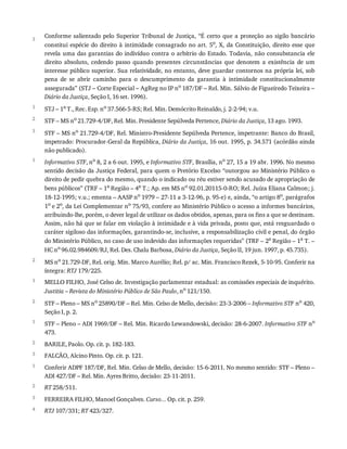 3
1
2
3
1
2
1
2
1
2
3
1
2
3
4
Conforme	 salientado	 pelo	 Superior	 Tribunal	 de	 Justiça,	 “É	 certo	 que	 a	 proteção	 ao	 sigilo	 bancário
constitui	espécie	do	direito	à	intimidade	consagrado	no	art.	5o
,	X,	da	Constituição,	direito	esse	que
revela	uma	das	garantias	do	indivíduo	contra	o	arbítrio	do	Estado.	Todavia,	não	consubstancia	ele
direito	 absoluto,	 cedendo	 passo	 quando	 presentes	 circunstâncias	 que	 denotem	 a	 existência	 de	 um
interesse	público	superior.	Sua	relatividade,	no	entanto,	deve	guardar	contornos	na	própria	lei,	sob
pena	 de	 se	 abrir	 caminho	 para	 o	 descumprimento	 da	 garantia	 à	 intimidade	 constitucionalmente
assegurada”	(STJ	–	Corte	Especial	–	AgReg	no	IP	no	187/DF	–	Rel.	Min.	Sálvio	de	Figueiredo	Teixeira	–
Diário	da	Justiça,	Seção	I,	16	set.	1996).
STJ	–	1a
	T.,	Rec.	Esp.	no
	37.566-5-RS;	Rel.	Min.	Demócrito	Reinaldo,	j.	2-2-94;	v.u.
STF	–	MS	no	21.729-4/DF,	Rel.	Min.	Presidente	Sepúlveda	Pertence,	Diário	da	Justiça,	13	ago.	1993.
STF	–	MS	no	21.729-4/DF,	Rel.	Ministro-Presidente	Sepúlveda	Pertence,	impetrante:	Banco	do	Brasil,
impetrado:	Procurador-Geral	da	República,	Diário	da	Justiça,	16	out.	1995,	p.	34.571	(acórdão	ainda
não	publicado).
Informativo	STF,	no	8,	2	a	6	out.	1995,	e	Informativo	STF,	Brasília,	no	27,	15	a	19	abr.	1996.	No	mesmo
sentido	decisão	da	Justiça	Federal,	para	quem	o	Pretório	Excelso	“outorgou	ao	Ministério	Público	o
direito	de	pedir	quebra	do	mesmo,	quando	o	indicado	ou	réu	estiver	sendo	acusado	de	apropriação	de
bens	públicos”	(TRF	–	1a	Região	–	4a	T.;	Ap.	em	MS	no	92.01.20115-0-RO;	Rel.	Juíza	Eliana	Calmon;	j.
18-12-1995;	v.u.;	ementa	–	AASP	no	1979	–	27-11	a	3-12-96,	p.	95-e)	e,	ainda,	“o	artigo	8o,	parágrafos
1o	e	2o,	da	Lei	Complementar	no	75/93,	confere	ao	Ministério	Público	o	acesso	a	informes	bancários,
atribuindo-lhe,	porém,	o	dever	legal	de	utilizar	os	dados	obtidos,	apenas,	para	os	fins	a	que	se	destinam.
Assim,	não	há	que	se	falar	em	violação	à	intimidade	e	à	vida	privada,	posto	que,	está	resguardado	o
caráter	sigiloso	das	informações,	garantindo-se,	inclusive,	a	responsabilização	civil	e	penal,	do	órgão
do	Ministério	Público,	no	caso	de	uso	indevido	das	informações	requeridas”	(TRF	–	2a	Região	–	1a	T.	–
HC	no	96.02.984609/RJ,	Rel.	Des.	Chalu	Barbosa,	Diário	da	Justiça,	Seção	II,	19	jun.	1997,	p.	45.735).
MS	no	21.729-DF,	Rel.	orig.	Min.	Marco	Aurélio;	Rel.	p/	ac.	Min.	Francisco	Rezek,	5-10-95.	Conferir	na
íntegra:	RTJ	179/225.
MELLO	FILHO,	José	Celso	de.	Investigação	parlamentar	estadual:	as	comissões	especiais	de	inquérito.
Justitia	–	Revista	do	Ministério	Público	de	São	Paulo,	no	121/150.
STF	–	Pleno	–	MS	no
	25890/DF	–	Rel.	Min.	Celso	de	Mello,	decisão:	23-3-2006	–	Informativo	STF	no
	420,
Seção	I,	p.	2.
STF	–	Pleno	–	ADI	1969/DF	–	Rel.	Min.	Ricardo	Lewandowski,	decisão:	28-6-2007.	Informativo	STF	no
473.
BARILE,	Paolo.	Op.	cit.	p.	182-183.
FALCÃO,	Alcino	Pinto.	Op.	cit.	p.	121.
Conferir	ADPF	187/DF,	Rel.	Min.	Celso	de	Mello,	decisão:	15-6-2011.	No	mesmo	sentido:	STF	–	Pleno	–
ADI	427/DF	–	Rel.	Min.	Ayres	Britto,	decisão:	23-11-2011.
RT	258/511.
FERREIRA	FILHO,	Manoel	Gonçalves.	Curso...	Op.	cit.	p.	259.
RTJ	107/331;	RT	423/327.
 