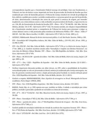 3
4
1
2
3
4
1
2
3
4
5
1
2
3
correspondentes	àqueles	que	a	Constituição	Federal	outorga	tal	privilégio.	Com	esse	fundamento,	o
Tribunal,	em	face	de	habeas	corpus	impetrado	em	favor	de	procurador	do	Estado	da	Paraíba	que	fora
condenado	por	crime	de	homicídio	perante	o	Tribunal	de	Justiça	estadual	em	virtude	de	privilégio	de
foro,	deferiu	o	pedido	para	anular	o	acórdão	condenatório	e	o	processo	penal	em	que	ele	foi	proferido,
ab	 initio,	 determinando	 a	 devolução	 dos	 autos	 da	 ação	 penal	 à	 comarca	 de	 origem,	 por	 entender
inaplicável,	aos	crimes	dolosos	contra	a	vida	atribuídos	aos	procuradores	do	Estado,	a	regra	inscrita	no
art.	136,	XII,	da	Constituição	do	Estado	da	Paraíba	(STF	–	Pleno	–	HC	no	78.168/PB	–	Rel.	Min.	Néri	da
Silveira,	decisão:	18-11-98	–	Informativo	STF	no	132).	No	mesmo	sentido,	em	relação	à	impossibilidade
de	 a	 Constituição	 estadual	 prever	 a	 competência	 do	 Tribunal	 de	 Justiça	 para	 processar	 e	 julgar	 os
crimes	dolosos	contra	a	vida	praticados	pelos	membros	da	Defensoria	Pública:	STF	–	Pleno	–	ADIn	no
469/DF	–	Rel.	Min.	Marco	Aurélio,	5-4-2001	–	Informativo	STF	no
	223,	2	a	13	abr.	2001,	p.	2.
ACCIOLY,	Hildebrando.	Manual	de	direito	internacional	público.	8.	ed.	São	Paulo:	Saraiva,	1968.	p.	105.
STF	–	Extradição	667-3-República	italiana,	Rel.	Min.	Celso	de	Mello,	j.	25-9-95,	DJU,	29	set.	1995,	p.
31.998-31.999.
STF	–	Ext.	955/DF	–	Rel.	Min.	Celso	de	Mello	–	Informativo	STF	no	374,	p.	4,	e	Diário	da	Justiça,	Seção	I,
1o	fev.	2005,	p.	2.	Conferir	excelente	estudo	sobre	“Extradição	e	respeito	aos	Direitos	Humanos”,	no
voto-vista	do	Ministro	Gilmar	Mendes:	STF	–	Pleno	–	Ext	986/República	da	Bolívia	–	Rel.	Min.	Eros
Grau.	Informativo	STF	no	476.
STF	–	Pleno	–	HC	83113/DF	–	questão	de	ordem	–	Rel.	Min.	Celso	de	Mello,	Diário	da	Justiça,	Seção	I,	29
ago.	2003,	p.	20.
STF	–	2a
	T.	–	Ext./	1223	–	República	do	Equador	–	Rel.	Min.	Celso	de	Mello,	decisão:	22-11-2011	–
Informativo	STF	no	649.
Verificar	importante	discussão	jurídica	em	obter	dictum,	no	STF,	sobre	a	possibilidade	do	brasileiro
naturalizado	poder	ou	não	ser	processado	no	Brasil,	embora	já	condenado	pela	Justiça	estrangeira,	em
face	da	garantia	constitucional	contra	a	dupla	persecução	penal	fundada	na	mesma	infração	penal
(Ext.	1223/República	do	Equador	–	Rel.	Min.	Celso	de	Mello,	decisão:	22-11-2011).
Conferir	a	respeito:	BOHNENBERGER,	Alan.	Expulsão	de	estrangeiros	no	Brasil.	Monografia	de	láurea
acadêmica.	Porto	Alegre:	UFRGS,	2002.
STF	–	Pleno	–	Ext.	1150/República	Argentina	–	Rel.	Min.	Carmen	Lúcia,	decisão:	19-5-2011.
BARILE,	Paolo	(Op.	cit.	p.	339)	aponta-nos	que,	também	na	Itália,	é	vedada	a	extradição	por	crime
político,	excluído	o	genocídio	e	podendo	ser	excluídos	os	crimes	de	terrorismo.
STF	–	2a
	T.	–	HC	no
	73.452/RJ	–	Rel.	Min.	Maurício	Corrêa,	Diário	da	Justiça,	Seção	I,	27	jun.	1997,	p.
30.226.
STF	–	Pleno	–	Extradição	no	855-2,	Rel.	Min.	Celso	de	Mello	–	Informativo	STF	no	394,	p.	4.
STF	–	Pleno	–	questão	de	ordem	–	Ext.	no
	934/República	Oriental	do	Uruguai	–	Rel.	Min.	Eros	Grau,
Informativo	STF	no	360,	p.	2.
Conferir	pedido	de	extradição	indeferido	em	virtude	da	ausência	dos	requisitos	formais:	STF	–	Pleno	–
Ext.	no
	933/Reino	da	Espanha	–	Rel.	Min.	Eros	Grau,	decisão:	13-9-2006,	Informativo	STF	no
	440.
STF	–	Ext	nº	1375	ED/DF	–	Rel.	Min.	Luiz	Fux	–	24-11-2015	(Ext-1375).
 