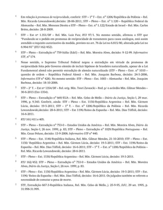 4
5
6
1
2
3
4
5
6
7
8
1
2
Em	relação	à	promessa	de	reciprocidade,	conferir:	STF	–	1a
	T	–	Ext.	no
	1206/República	da	Polônia	–	Rel.
Min.	Ricardo	Lewandowski,decisão:	28-06-2011;	STF	–	Pleno	–	Ext.	no
	1.120	–	República	Federal	da
Alemanha	–	Rel.	Min.	Menezes	Direito	e	STF	–	Pleno	–	Ext.	no
	1.122/Estado	de	Israel	–	Rel.	Min.	Carlos
Britto,	decisão:	28-8-2009.
STF	 –	 Ext	 nº	 1.351/DF	 –	 Rel.	 Min.	 Luiz	 Fux;	 RTJ	 97/1.	 No	 mesmo	 sentido,	 afirmou	 o	 STF	 que
“Fundando-se	o	pedido	em	promessa	de	reciprocidade	de	tratamento	para	casos	análogos,	está	assim
atendido	o	requisito	autorizativo	da	medida,	previsto	no	art.	76	da	Lei	no	6.815/80,	alterada	pela	Lei	no
6.964/81”	(RTJ	162/452).
STF	–	Pleno	–	Extradição	no	759-Itália	(Edcl)	–	Rel.	Min.	Moreira	Alves,	decisão:	9-12-99.	Informativo
STF,	no	174.
Nesse	 sentido,	 o	 Supremo	 Tribunal	 Federal	 negou	 a	 extradição	 em	 virtude	 da	 promessa	 de
reciprocidade	feita	pelo	Governo	alemão	de	incluir	hipótese	de	brasileiro	naturalizado,	apesar	de	a	Lei
Fundamental	alemã	não	permitir	extradição	de	alemão	naturalizado	(STF	–	Pleno	–	Extr.	no	1010	–
questão	 de	 ordem	 –	 República	 Federal	 Alemã	 –	 Rel.	 Min.	 Joaquim	 Barbosa,	 decisão:	 24-5-2006,
Informativo	STF	no	428).	No	mesmo	sentido:	STF	–	Pleno	–	Ext.	1003	–	Alemanha	–	Rel.	Min.	Joaquim
Barbosa,	decisão:	18-10-2006.
STF	–	2ª	T.	–	Ext	nº	1354/DF	–	Rel.	orig.	Min.	Teori	Zavascki	–	Red.	p/	o	acórdão	Min.	Gilmar	Mendes	–
30-6-2015	(Ext-1354).
STF	–	Pleno	–	Extradição	no
	669/EUA	–	Rel.	Min.	Celso	de	Mello	–	Diário	da	Justiça,	Seção	I,	29	mar.
1996,	 p.	 9.343.	 Conferir,	 ainda:	 STF	 –	 Pleno	 –	 Ext.	 1150/República	 Argentina	 –	 Rel.	 Min.	 Cármen
Lúcia,	 decisão:	 19-5-2011;	 STF	 –	 1a	 T.	 –	 Ext.	 no	 1206/República	 da	 Polônia	 –	 Rel.	 Min.	 Ricardo
Lewandowski,decisão:	28-6-2011;	STF	–	Ext	1196/Reino	da	Espanha	–	Rel.	Min.	Dias	Tóffoli,	decisão:
16-6-2011.
RTJ	161/411	e	405.
STF	–	Pleno	–	Extradição	no	753-0	–	Estados	Unidos	da	América	–	Rel.	Min.	Moreira	Alves,	Diário	da
Justiça,	Seção	I,	26	nov.	1999,	p.	83;	STF	–	Pleno	–	Extradição	no	1029/República	Portuguesa	–	Rel.
Min.	Cezar	Peluso,	decisão:	13-9-2006.	Informativo	STF	no	440.
STF	–	Pleno	–	Ext.	1140/República	Italiana,	Rel.	Min.	Gilmar	Mendes,	21-10-2010;	STF	–	Pleno	–	Ext.
1150/	República	Argentina	–	Rel.	Min.	Cármen	Lúcia,	decisão:	19-5-2011;	STF	–	Ext.	1196/Reino	da
Espanha	–	Rel.	Min.	Dias	Tóffoli,	decisão:	16-6-2011;	STF	–	1a
	T.	–	Ext.	no
	1206/República	da	Polônia	–
Rel.	Min.	Ricardo	Lewandowski,	decisão:	28-6-2011.
STF	–	Pleno	–	Ext.	1150/República	Argentina	–	Rel.	Min.	Cármen	Lúcia,	decisão:	19-5-2011.
RTJ	162/452.	STF	–	Pleno	–	Extradição	no
	753-0	–	Estados	Unidos	da	América	–	Rel.	Min.	Moreira
Alves,	Diário	da	Justiça,	Seção	I,	26	nov.	1999,	p.	83.
STF	–	Pleno	–	Ext.	1150/República	Argentina	–	Rel.	Min.	Cármen	Lúcia,	decisão:	19-5-2011;	STF	–	Ext.
1196/	Reino	da	Espanha	–	Rel.	Min.	Dias	Tóffoli,	decisão:	16-6-2011.	Os	julgados	também	se	referem	a
necessidade	de	comutar	a	pena	de	morte.
STF,	Extradição	667-3-República	Italiana,	Rel.	Min.	Celso	de	Mello,	j.	25-9-95,	DJU,	29	set.	1995,	p.
31.998-31.999.
 