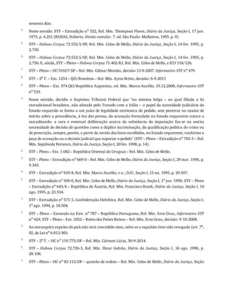 4
5
6
7
8
9
1
2
3
4
5
1
2
3
4
5
1
sessenta	dias.
Neste	sentido:	STF	–	Extradição	no
	332,	Rel.	Min.	Thompson	Flores,	Diário	da	Justiça,	Seção	I,	17	jun.
1975,	p.	4.251	(ROSAS,	Roberto.	Direito	sumular.	7.	ed.	São	Paulo:	Malheiros,	1995.	p.	9).
STF	–	Habeas	Corpus	73.552-5/SP,	Rel.	Min.	Celso	de	Mello,	Diário	da	Justiça,	Seção	I,	14	fev.	1995,	p.
2.730.
STF	–	Habeas	Corpus	73.552-5/SP,	Rel.	Min.	Celso	de	Mello,	Diário	da	Justiça,	Seção	I,	14	fev.	1995,	p.
2.730.	E,	ainda,	STF	–	Pleno	–	Habeas	Corpus	71.402-RJ,	Rel.	Min.	Celso	de	Mello,	e	RTJ	118/126.
STF	–	Pleno	–	HC	91657/SP	–	Rel.	Min.	Gilmar	Mendes,	decisão	13-9-2007.	Informativo	STF	no
	479.
STF	–	2a	T.	–	Ext.	1254	–	QO/Romênia	–	Rel.	Min.	Ayres	Britto,	decisão:	6-9-2011
STF	–	Pleno	–	Ext.	974	QO/República	Argentina,	rel.	Min.	Marco	Aurélio,	19.12.2008,	Informativo	STF
no	533.
Nesse	 sentido,	 decidiu	 o	 Supremo	 Tribunal	 Federal	 que	 “no	 sistema	 belga	 –	 ao	 qual	 filiada	 a	 lei
extradicional	brasileira,	não	afetada	pelo	Tratado	com	a	Itália	–	o	papel	da	autoridade	judiciária	do
Estado	requerido	se	limita	a	um	juízo	de	legalidade	extrínseca	do	pedido,	sem	penetrar	no	exame	de
mérito	sobre	a	procedência,	à	luz	das	provas,	da	acusação	formulada	no	Estado	requerente	contra	o
extraditando:	 a	 rara	 e	 eventual	 deliberação	 acerca	 da	 substância	 da	 imputação	 faz-se	 na	 estrita
necessidade	de	decisão	de	questões	como	a	dúplice	incriminação,	da	qualificação	política	do	crime	ou
de	prescrição,	sempre,	porém,	a	partir	da	versão	dos	fatos	escolhidos,	no	Estado	requerente,	conforme	a
peça	de	acusação	ou	a	decisão	judicial	que	suportar	o	pedido”	(STF	–	Pleno	–	Extradição	no	703-3	–	Rel.
Min.	Sepúlveda	Pertence,	Diário	da	Justiça,	Seção	I,	20	fev.	1998,	p.	14).
STF	–	Pleno	–	Ext.	1.082	–	República	Oriental	do	Uruguai	–	Rel.	Min.	Celso	de	Mello.
STF	–	Pleno	–	Extradição	no	669-0	–	Rel.	Min.	Celso	de	Mello,	Diário	da	Justiça,	Seção	I,	29	mar.	1996,	p.
9.343.
STF	–	Extradição	no	639-8;	Rel.	Min.	Marco	Aurélio,	v.u.;	DJU,	Seção	I,	15	set.	1995,	p.	29.507.
STF	–	Extradição	no	509-0,	Rel.	Min.	Celso	de	Mello,	Diário	da	Justiça,	Seção	I,	1o	jun.	1990;	STF	–	Pleno
–	Extradição	no	643/6	–	República	da	Áustria,	Rel.	Min.	Francisco	Rezek,	Diário	da	Justiça,	Seção	I,	10
ago.	1995,	p.	23.554.
STF	–	Extradição	no	571-5,	Confederação	Helvética,	Rel.	Min.	Celso	de	Mello,	Diário	da	Justiça,	Seção	I,
1o
	ago.	1994,	p.	18.504.
STF	–	Pleno	–	Extensão	na	Extr.	no
	787	–	República	Portuguesa,	Rel.	Min.	Eros	Grau,	Informativo	STF
no	424;	STF	–	Pleno	–	Ext.	1052	–	Reino	dos	Países	Baixos	–	Rel.	Min.	Eros	Grau,	decisão:	9-10-2008.
Ao	estrangeiro	expulso	do	país	não	será	concedido	visto,	salvo	se	a	expulsão	tiver	sido	revogada	(art.	7o
,
III,	da	Lei	no	6.815/80).
STF	–	2a	T.	–	HC	no	119.773/DF	–	Rel.	Min.	Cármen	Lúcia,	30-9-2014.
STF	–	Habeas	Corpus	72.726-3,	Rel.	Min.	Ilmar	Galvão,	Diário	 da	 Justiça,	 Seção	 I,	 16	 ago.	 1996,	 p.
28.108.
STF	–	Pleno	–	HC	no	83.113/DF	–	questão	de	ordem	–	Rel.	Min.	Celso	de	Mello,	Diário	da	Justiça,	Seção
 