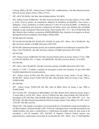 2
3
4
5
6
7
1
2
3
4
5
6
7
8
1
I,	29	ago.	2003,	p.	20;	STF	–	Habeas	Corpus	73.940-7/SP	–	medida	liminar	–	Rel.	Min.	Maurício	Corrêa,
Diário	da	Justiça,	Seção	I,	29	nov.	1996,	p.	47.157.
STF	–	HC	no	92.769/RJ	–	Rel.	Min.	Celso	de	Mello,	decisão:	19-5-2014.
STF	–	Habeas	Corpus	72.082-0/RJ	–	Rel.	Min.	Francisco	Rezek,	Diário	da	Justiça,	Seção	I,	1o
	mar.	1996,
p.	 5.010.	 Trata-se,	 porém,	 de	 competência	 delegável	 do	 Presidente	 da	 República.	 Caso	 ocorra	 a
delegação	–	como,	atualmente,	se	verifica	(Decreto	no	3.447,	de	5	de	maio	de	2000)	–	ao	Ministro	da
Justiça,	a	competência	para	processo	e	julgamento	do	habeas	corpus	 será	 definida	 pela	 autoridade
delegada,	ou	seja,	do	Superior	Tribunal	de	Justiça.	Nesse	sentido:	STF	–	1a	T.	–	HC	no	81.865-0/RJ,	Rel.
Min.	Moreira	Alves.	Conferir,	na	doutrina:	BOHNENBERGER,	Alan.	Expulsão	de	estrangeiros	no	Brasil.
Monografia	de	láurea	acadêmica.	Porto	Alegre:	UFRGS,	2002.
RTJ	98/1045;	RTJ	110/650.
RTJ	34/438;	RTJ	60/398;	RTJ	78/362;	RTJ	110/650.	Cf.	ainda:	STF	–	Pleno	–	HC	no	85.203/SP	–	Rel.
Min.	Eros	Grau,	decisão:	6-8-2009.	Informativo	STF	no	554.
RTJ	95/589.	Administrativamente,	porém,	não	se	permite	pedido	de	reconsideração	na	expulsão	(STF	–
Pleno	–	HC	no	85.203/SP	–	Rel.	Min.	Eros	Grau,	decisão:	6-8-2009.	Informativo	STF	no	554).
RTJ	107/169.
STF	–	Habeas	Corpus	72.082-0/RJ,	Rel.	Min.	Francisco	Rezek,	Diário	da	Justiça,	Seção	I,	1o
	mar.	1996,
p.	5.010,	RTJ	160/921;	STJ	–	1ª	Seção	–	HC	180536/DF	–	Rel.	Min.	Luiz	Fux,	decisão:	13-12-2010
RTJ	138/785.
STF	–	Pleno	–	HC	no	85.203/SP	–	Rel.	Min.	Eros	Grau,	decisão:	6-8-2009.	Informativo	STF	no	554.
Súmula	no	 1/STF	 –	 É	 vedada	 a	 expulsão	 de	 estrangeiro	 casado	 com	 brasileira,	 ou	 que	 tenha	 filho
brasileiro	dependente	da	economia	paterna.
STF	–	Habeas	Corpus	72.726-3,	Rel.	Min.	Ilmar	Galvão,	Diário	 da	 Justiça,	 Seção	 I,	 16	 ago.	 1996,	 p.
28.108;	STF	–	Habeas	Corpus	74.244-1/SP,	Rel.	Min.	Celso	de	Mello,	Diário	da	Justiça,	2	ago.	1996,	p.
25.802/25.803.
RTJ	138/785.
STF	 –	 Habeas	 Corpus	 74.244-1/SP,	 Rel.	 Min.	 Celso	 de	 Mello,	 Diário	 da	 Justiça,	 2	 ago.	 1986,	 p.
25.802/25.803.
RTJ	112/493;	STF	–	Extradição	no	560-0/Bélgica,	Rel.	Min.	Moreira	Alves,	Diário	da	Justiça,	Seção	I,
17	maio	1996,	p.	16.319;	STF	–	Pleno	–	HC	no	71.402-RJ,	Rel.	Min.	Celso	de	Mello;	RTJ	129/30,	STF	–
Extradição	no	571,	Rel.	Min.	Celso	de	Mello,	Diário	da	Justiça,	Seção	I,	17	set.	1993;	STF	–	1a	T.	–	Ext
967-2/BE	–	Rel.	Min.	Ricardo	Lewandowski,	Diário	da	Justiça,	Seção	I,	7	dez.	2006,	p.	35.;	STF	–	Ext	nº
1.351/DF	–	Rel.	Min.	Luiz	Fux.
Súmula	421	–	Não	impede	a	extradição	a	circunstância	de	ser	o	extraditando	casado	com	brasileira	ou
ter	filho	brasileiro.	Conforme	decidiu	o	STF:	“O	fato	de	o	alienígena	haver	contraído	matrimônio	com
cidadã	brasileira	não	obsta	o	conhecimento	e	o	deferimento	do	pedido,	tendo	em	vista	tratar-se	de
extradição	 e	 não	 de	 expulsão”	 (RTJ	 162/452).	 O	 Supremo	 Tribunal	 Federal	 reiterou	 esse
posicionamento,	reafirmando	o	enunciado	de	sua	Súmula	421:	STF	–	Pleno	–	Extr.	no	839/República
 