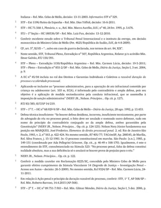 2
3
4
1
2
3
4
5
1
2
3
4
5
1
2
3
Italiana	–	Rel.	Min.	Celso	de	Mello,	decisão:	13-11-2003.	Informativo	STF	no
	329.
STF	–	Ext	1196/Reino	da	Espanha	–	Rel.	Min.	Dias	Tóffoli,	decisão:	16-6-2011.
STF	–	HC	71.568-1,	Plenário,	v.	u.,	Rel.	Min.	Marco	Aurélio,	DJU,	no	40,	24	fev.	1995,	p.	3.676.
STJ	–	1a
	Seção	–	HC	180536/DF	–	Rel.	Min.	Luiz	Fux,	decisão:	13-12-2010.
Conferir	excelente	estudo	sobre	o	Tribunal	Penal	Internacional	e	o	instituto	da	entrega,	em	decisão
monocrática	do	Ministro	Celso	de	Mello	(Pet.	4625/República	do	Sudão,	DJE,	de	4-8-2009).
CF,	art.	5o,	XLVII	–	“...salvo	em	caso	de	guerra	declarada,	nos	termos	do	art.	84,	XIX”.
Neste	sentido,	STF,	Tribunal	Pleno,	Extradição	no	507,	República	Argentina,	Relator	p/o	acórdão	Min.
Ilmar	Galvão,	RTJ	150/391.
STF	–	Pleno	–	Extradição	1150/República	Argentina	–	Rel.	Min.	Carmen	Lúcia,	decisão:	19-5-2011;
STF	–	Pleno	–	Extradição	no	855-2/DF	–	Rel.	Min.	Celso	de	Mello,	Diário	da	Justiça,	Seção	I,	3	set.	2004,
p.	9.
A	EC	no	45/04	incluiu	no	rol	dos	Direitos	e	Garantias	Individuais	e	Coletivos	a	razoável	 duração	 do
processo	e	a	celeridade	processual.
Aplicando-se	inclusive	ao	“processo	administrativo,	para	a	apuração	de	ato	infracional	cometido	por
criança	ou	adolescente	(art.	103	ss,	ECA),	é	informado	pelo	contraditório	e	ampla	defesa,	pois	seu
objetivo	 é	 a	 aplicação	 de	 medida	 socioeducativa	 pela	 conduta	 infracional,	 que	 se	 assemelha	 à
imposição	de	sanção	administrativa”	(NERY	JR.,	Nelson.	Princípios...	Op.	cit.	p.	127).
RTJ	83/385;	RJTJSP	14/219.
STF	–	1a	T.	–	HC	no	68.929-9/SP	–	Rel.	Min.	Celso	de	Mello	–	Diário	da	Justiça,	28	ago.	1992,	p.	13.453.
Defesa	técnica	insuficiente:	“Se	houver	defesa	desidiosa,	incorreta,	insuficiente	tecnicamente,	por	parte
do	advogado	do	réu	no	processo	penal,	o	feito	deve	ser	anulado	e	nomeado	outro	defensor,	tudo	em
nome	 do	 princípio	 do	 contraditório	 conjugado	 ao	 da	 ampla	 defesa,	 ambos	 garantidos	 pela
Constituição”	(NERY	JR.,	Nelson.	Princípios...	Op.	cit.	p.	124-125).	Nelson	Nery	Júnior	fundamenta	sua
posição	em	MARQUES,	José	Frederico.	Elementos	de	direito	processual	penal.	2.	ed.	Rio	de	Janeiro-São
Paulo,	1965,	v.	2,	no	563,	p.	422-424.	No	mesmo	sentido,	RT	405/77;	TACrimSP,	Ap.	288545,	de	Marília,
Rel.	Silva	Franco,	j.	15-12-1981.	In:	O	processo	constitucional	em	marcha.	São	Paulo:	[s.n.],	1985,	p.
149-151	(coordenado	por	Ada	Pellegrini	Grinover,	Op.	cit.,	p.	46-49	e	168-170).	Igualmente,	é	este	o
entendimento	do	STF,	consubstanciado	na	Súmula	523:	“No	processo	penal,	falta	da	defesa	constitui
nulidade	absoluta,	mas	a	sua	deficiência	só	o	anulará	se	houver	prova	de	prejuízo	para	o	réu.”
NERY	JR.,	Nelson.	Princípios...	Op.	cit.	p.	122.
Conferir	 a	 medida	 cautelar	 em	 Reclamação	 8225/SC,	 concedida	 pelo	 Ministro	 Celso	 de	 Mello	 para
garantir	efetivo	cumprimento	da	Súmula	Vinculante	14	(Segredo	de	Justiça	–	Investigação	Penal	–
Acesso	aos	Autos	–	decisão:	26-5-2009).	No	mesmo	sentido,	Rcl	9324/SP	–	Rel.	Min.	Carmen	Lúcia,	24-
11-2011.
Em	relação	à	Ação	penal	e	princípio	da	duração	razoável	do	processo,	conferir:	STF,	1ª	T,	AP	568/SP	–
Rel.	Min.	Roberto	Barroso,	14.4.2015	(AP-568).
STF	–	2a
	T.	–	HC	no
	89.751-7/RO	–	Rel.	Min.	Gilmar	Mendes,	Diário	da	Justiça,	Seção	I,	5	dez.	2006,	p.
 