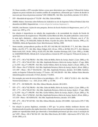 4
1
2
3
4
1
2
1
2
3
4
33.	Nesse	sentido,	o	STF	concedeu	habeas	corpus	para	determinar	que	o	Superior	Tribunal	de	Justiça
julgasse	no	prazo	máximo	de	2	sessões	conflito	de	competência,	afirmando	que	“o	dever	de	decidir	se
marcaria	por	tônus	de	presteza	máxima”	(HC	110022/PR	–	Rel.	Min.	Ayres	Britto,	decisão:	8-11-2011).
STF	–	Mandado	de	injunção	no	715/DF	–	Rel.	Min.	Celso	de	Mello.
JOBIM,	Nelson.	Entrevista	sobre	Reforma	do	Judiciário	no	site	do	Supremo	Tribunal	Federal	(dia	8	de
dezembro	de	2004).	Disponível	em:	<www.stf.gov.br/noticias/imprensa/>.
NALINI,	José	Renato.	Lições	de	uma	pesquisa.	Revista	da	Escola	Paulista	de	Magistratura,	ano	1,	no	3,
maio/	out.	1997,	p.	171.
Em	 relação	 à	 importância	 na	 seleção	 dos	 magistrados	 e	 da	 necessidade	 da	 criação	 da	 Escola	 de
aperfeiçoamento	da	magistratura:	VELLOSO,	Carlos	Mário	da	Silva.	Do	poder	judiciário:	como	torná-
lo	 mais	 ágil	 e	 dinâmico	 –	 efeito	 vinculante	 em	 outros	 temas.	 Revista	 dos	 Tribunais,	 ano	 6,	 no	 25,
out./dez.	1998.	p.	19;	DALLARI,	Dalmo	de	Abreu.	O	poder	dos	juízes.	São	Paulo:	Saraiva,	1996,	p.	21;
TEIXEIRA,	Sálvio	de	Figueiredo.	O	juiz.	Belo	Horizonte:	Del	Rey,	1999.
Neste	sentido,	jurisprudência	pacífica	do	STF,	RTJ	143/306,	RE	136.239-SP,	1a	T.,	Rel.	Min.	Celso	de
Mello,	e	do	STJ,	5a	T.,	Rel.	Min.	Edson	Vidigal,	DJU,	24	out.	1994,	p.	28.768;	STJ,	6a	T.,	Rel.	Ministro
Pedro	Acioli,	DJU,	18	abr.	1994,	p.	8.525;	STJ,	Rel.	Min.	Anselmo	Santiago,	DJU,	5	jun.	1995,	p.	16.688,
in:	GARCINDO	FILHO,	Alfredo	de	O.	Jurisprudência	criminal	do	STF	e	do	Superior	Tribunal	de	Justiça.	2.
ed.	p.	133.
STF	–	2a	T.	–	HC	no	82.788/RJ	–	Rel.	Min.	Celso	de	Mello,	Diário	da	Justiça,	Seção	I,	2	jun.	2006,	p.	43;
STF	–	1a	T.	–	HC	no	84.417/RJ	–	Rel.	Min.	Sepúlveda	Pertence,	Diário	da	Justiça,	Seção	I,	17	ago.	2004,
p.	13;	STF	–	Inq.	no	1.996/PR	–	Rel.	Min.	Carlos	Velloso,	Diário	da	Justiça,	Seção	I,	25	jun.	2003,	p.	70;
STF	–	Pleno	–	Pet	no	2.702/RJ	–	Rel.	Min.	Sepúlveda	Pertence,	Diário	da	Justiça,	Seção	I,	20	set.	2002,	p.
117;	STF	–	Pleno	–	RE	no	418.416/SC	–	Rel.	Min.	Sepúlveda	Pertence,	decisão:	10-5-2006.	Conferir,
ainda,	no	Superior	Tribunal	de	Justiça:	5a
	Turma	–	HC	149.250/SP	–	Rel.	Min.	Adilson	Vieira	Macabu
(desembargador	convocado	o	TJ-RJ),	decisão:	7-6-2011.
Por	exemplo,	por	meio	de	tortura	física	e/ou	psicológica	–	STJ	–	6a	T.	–	RHC	no	2.132-2	–	BA	–	Rel.	Min.
Vicente	Cernicchiaro	–	v.u.	–	DJU,	21	set.	1992	–	p.	15.706.
STF	–	2a
	T.	–	HC	96056/PE	–	Rel.	Min.	Gilmar	Mendes,	decisão:	28-6-2011.
STF	–	2a	T.	–	HC	no	82.788/RJ	–	Rel.	Min.	Celso	de	Mello,	Diário	da	Justiça,	Seção	I,	2	jun.	2006,	p.	43;
STF	–	1a	T.	–	HC	no	84.417/RJ	–	Rel.	Min.	Sepúlveda	Pertence,	Diário	da	Justiça,	Seção	I,	17	ago.	2004,
p.	13;	STF	–	Inq.	no
	1.996/PR	–	Rel.	Min.	Carlos	Velloso,	Diário	da	Justiça,	Seção	I,	25	jun.	2003,	p.	70;
STF	–	Pleno	–	Pet	no
	2.702/RJ	–	Rel.	Min.	Sepúlveda	Pertence,	Diário	da	Justiça,	Seção	I,	20	set.	2002,	p.
117;	STF	–	Pleno	–	RE	418416/SC	–	Rel.	Min.	Sepúlveda	Pertence,	decisão:	10-5-2006.
STF	–	2a
	T.	–	HC	no
	87.167/BA	–	Rel.	Min.	Gilmar	Mendes,	decisão:	29-8-2006	–	Informativo	STF	no
	438,
Seção	I,	p.	3.
Em	 relação	 às	 provas	 ilegítimas,	 entendeu	 o	 STF	 que	 “as	 provas	 obtidas	 mediante	 decreto	 não
fundamentado	de	quebra	dos	sigilos	bancário	e	fiscal	constituem	provas	ilegítimas	e,	em	consequência,
podem	ser	reproduzidas	desde	que	observada	a	formalidade	processual	que	deu	causa	à	anulação	do
ato”	(STF	–	Pleno	–	HC	no	80.724/	SP	–	Rel.	Min.	Ellen	Gracie,	20-3-2001	–	Informativo	STF	no	221,	19	a
23	abr.	2001,	p.	2).
 