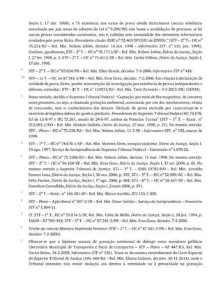 9
10
1
2
3
1
2
3
1
2
Seção	 I,	 17	 abr.	 1998);	 e	 “A	 existência	 nos	 autos	 de	 prova	 obtida	 ilicitamente	 (escuta	 telefônica
autorizada	por	juiz	antes	do	advento	da	Lei	no
	9.296/96)	não	basta	a	invalidação	do	processo,	se	há
outras	provas	consideradas	autônomas,	isto	é,	colhidas	sem	necessidade	dos	elementos	informativos
revelados	pela	prova	ilícita.	Precedente	citado:	RHC	no
	72.463/SP	(DJU	de	29995).”	(STF	–	2a
	T.–	HC	no
76.231/RJ	 –	 Rel.	 Min.	 Nelson	 Jobim,	 decisão:	 16	 jun.	 1998	 –	 Informativo	 STF,	 no	 115,	 jun.	 1998).
Conferir,	igualmente,	STF	–	2a	T.	–	HC	no	76.1711/SP	–	Rel.	Min.	Nelson	Jobim,	Diário	da	Justiça,	Seção
I,	27	fev.	1998,	p.	3;	STF	–	2a	T.	–	HC	no	75.6115/SP	–	Rel.	Min.	Carlos	Velloso,	Diário	da	Justiça,	Seção	I,
17	abr.	1998.
STF	–	2a	T.	–	HC	no	87.654/PR	–	Rel.	Min.	Ellen	Gracie,	decisão:	7-3-2006.	Informativo	STF	no	418.
STF	–	1a	T.	–	HC	no	87.341-3/PR	–	Rel.	Min.	Eros	Grau,	decisão:	7-2-2006.	Em	relação	à	declaração	de
nulidade	da	prova	ilícita,	porém	manutenção	da	investigação	por	existência	de	provas	independentes	e
idôneas,	consultar:	STF	–	2ª	T.	–	HC	nº	116931/RJ	–	Rel.	Min.	Teori	Zavascki	–	3-3-2015	(HC-116931).
Nesse	sentido,	decidiu	o	Supremo	Tribunal	Federal:	“Captação,	por	meio	de	fita	magnética,	de	conversa
entre	presentes,	ou	seja,	a	chamada	gravação	ambiental,	autorizada	por	um	dos	interlocutores,	vítima
de	 concussão,	 sem	 o	 conhecimento	 dos	 demais.	 Ilicitude	 da	 prova	 excluída	 por	 caracterizar-se	 o
exercício	de	legítima	defesa	de	quem	a	produziu.	Precedentes	do	Supremo	Tribunal	Federal	HC	74.678,
DJ	de	15-8-97	e	HC	75.261,	sessão	de	24-6-97,	ambos	da	Primeira	Turma”	(STF	–	1a	T.	–	Rextr.	no
212.081-2/RO	–	Rel.	Min.	Octávio	Gallotti,	Diário	da	Justiça,	27	mar.	1998,	p.	23).	No	mesmo	sentido:
STF	–	Pleno	–	HC	no	75.338/RJ	–	Rel.	Min.	Nelson	Jobim,	11-3-98	–	Informativo	STF,	no	102,	março	de
1998.
STF	–	1a	T.	–	HC	no	74.678-1/SP	–	Rel.	Min.	Moreira	Alves,	votação	unânime,	Diário	da	Justiça,	Seção	I,
15	ago.	1997.	Serviço	de	Jurisprudência	do	Supremo	Tribunal	Federal	–	Ementário	no	1.878-02.
STF	–	Pleno	–	HC	no	75.3388/RJ	–	Rel.	Min.	Nelson	Jobim,	decisão:	11	mar.	1998.	No	mesmo	sentido:
STF	–	2a	T.	–	HC	no	84.169/SP	–	Rel.	Min.	Eros	Grau,	Diário	da	Justiça,	Seção	I,	17	set.	2004,	p.	85.	No
mesmo	 sentido	 o	 Superior	 Tribunal	 de	 Justiça:	 STJ	 –	 5a	 T.	 –	 RMS	 19785/RO	 –	 Rel.	 Min.	 Arnaldo
Esteves	Lima,	Diário	da	Justiça,	Seção	I,	30	out.	2006,	p.	335;	STJ	–	5a	T.	–	HC	no	52.989/AC	–	Rel.	Min.
Félix	Fischer,	Diário	da	Justiça,	Seção	I,	1o	ago.	2006,	p.	484;	STJ	–	6a	T.	–	HC	no	28.467/SP	–	Rel.	Min.
Hamilton	Carvalhido,	Diário	da	Justiça,	Seção	I,	2	maio	2006,	p.	391.
STF	–	2a	T.	–	Rextr.	no	160.381-SP	–	Rel.	Min.	Marco	Aurélio.	RTJ	153/1.030.
STF	–	Pleno	–	Ação	Penal	no	307-3/DF	–	Rel.	Min.	Ilmar	Galvão	–	Serviço	de	Jurisprudência	–	Ementário
STF	no
	1.804-11.
Cf.	STF	–	1a	T.,	HC	no	70.814-5/SP,	Rel.	Min.	Celso	de	Mello,	Diário	da	Justiça,	Seção	I,	24	jun.	1994,	p.
16650	–	RT	709/418;	STF	–	1a
	T.	–	HC	no
	87.341-3/PR	–	Rel.	Min.	Eros	Grau,	decisão:	7-2-2006.
Trecho	do	voto	do	Ministro	Sepúlveda	Pertence	(STF	–	1a
	T.	–	HC	no
	87.341-3/PR	–	Rel.	Min.	Eros	Grau,
decisão:	7-2-2006).
Observe-se	 que	 a	 hipótese	 tratava	 de	 gravação	 ambiental	 de	 diálogo	 entre	 servidores	 públicos
(Secretária	 Municipal	 de	 Transportes	 e	 fiscal	 de	 transportes	 –	 STF	 –	 Pleno	 –	 AP	 447/RS,	 Rel.	 Min.
Carlos	Britto,	18-2-2009,	Informativo	STF	no
	536).	Trata-se	do	mesmo	entendimento	da	Corte	Especial
do	Superior	Tribunal	de	Justiça	(APn	644/BA	–	Rel.	Min.	Eliana	Calmon,	decisão:	30-11-2011),	onde	o
Tribunal	 entendeu	 não	 existir	 violação	 aos	 direitos	 à	 intimidade	 ou	 à	 privacidade	 na	 gravação
 