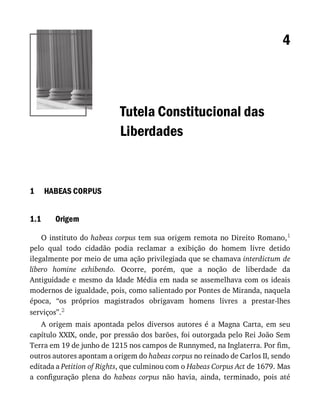 1
1.1
4
Tutela	Constitucional	das
Liberdades
HABEAS	CORPUS
Origem
O	instituto	do	habeas	corpus	tem	sua	origem	remota	no	Direito	Romano,1
pelo	 qual	 todo	 cidadão	 podia	 reclamar	 a	 exibição	 do	 homem	 livre	 detido
ilegalmente	por	meio	de	uma	ação	privilegiada	que	se	chamava	interdictum	de
libero	 homine	 exhibendo.	 Ocorre,	 porém,	 que	 a	 noção	 de	 liberdade	 da
Antiguidade	e	mesmo	da	Idade	Média	em	nada	se	assemelhava	com	os	ideais
modernos	de	igualdade,	pois,	como	salientado	por	Pontes	de	Miranda,	naquela
época,	 “os	 próprios	 magistrados	 obrigavam	 homens	 livres	 a	 prestar-lhes
serviços”.2
A	 origem	 mais	 apontada	 pelos	 diversos	 autores	 é	 a	 Magna	 Carta,	 em	 seu
capítulo	XXIX,	onde,	por	pressão	dos	barões,	foi	outorgada	pelo	Rei	João	Sem
Terra	em	19	de	junho	de	1215	nos	campos	de	Runnymed,	na	Inglaterra.	Por	fim,
outros	autores	apontam	a	origem	do	habeas	corpus	no	reinado	de	Carlos	II,	sendo
editada	a	Petition	of	Rights,	que	culminou	com	o	Habeas	Corpus	Act	de	1679.	Mas
a	 configuração	 plena	 do	 habeas	 corpus	 não	 havia,	 ainda,	 terminado,	 pois	 até
 