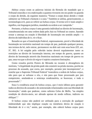 Habeas	 corpus	 eram	 as	 palavras	 iniciais	 da	 fórmula	 do	 mandado	 que	 o
Tribunal	concedia	e	era	endereçado	a	quantos	tivessem	em	seu	poder	ou	guarda
o	corpo	do	detido,	da	seguinte	maneira:	“Tomai	o	corpo	desse	detido	e	vinde
submeter	ao	Tribunal	o	homem	e	o	caso.”	Também	se	utiliza,	genericamente,	a
terminologia	writ,	para	se	referir	ao	habeas	corpus.	O	termo	writ	é	mais	amplo	e
significa,	em	linguagem	jurídica,	mandado	ou	ordem	a	ser	cumprida.3
Portanto,	o	habeas	corpus	é	uma	garantia	individual	ao	direito	de	locomoção,
consubstanciada	em	uma	ordem	dada	pelo	Juiz	ou	Tribunal	ao	coator,	fazendo
cessar	 a	 ameaça	 ou	 coação	 à	 liberdade	 de	 locomoção	 em	 sentido	 amplo	 –	 o
direito	do	indivíduo	de	ir,	vir	e	ficar.
Ressalte-se	que	a	Constituição	Federal,	expressamente,	prevê	a	liberdade	de
locomoção	no	território	nacional	em	tempo	de	paz,	podendo	qualquer	pessoa,
nos	termos	da	lei,	nele	entrar,	permanecer	ou	dele	sair	com	seus	bens	(CF,	art.
5o,	 XV).	 A	 lei	 exigida	 pelo	 referido	 inciso	 deverá	 regulamentar	 tanto	 as
restrições	 ao	 direito	 de	 locomoção	 interna,	 em	 tempo	 de	 guerra,	 quanto	 ao
direito	de	locomoção	através	das	fronteiras	nacionais	em	tempo	de	guerra	ou
paz,	uma	vez	que	o	direito	de	migrar	é	sujeito	a	maiores	limitações.
Como	 ressalta	 porém	 Pontes	 de	 Miranda	 no	 tocante	 à	 abrangência	 do
instituto,	“a	ilegalidade	da	prisão	pode	não	consistir	na	prisão	mesma,	porém	no
processo	 do	 acusado,	 que	 corra,	 por	 exemplo,	 perante	 juiz	 incompetente”,	 e
conclui	que	o	Supremo	Tribunal	Federal	“concedera	a	ordem	de	habeas	corpus,
não	 para	 que	 se	 soltasse	 o	 réu,	 e	 sim	 para	 que	 fosse	 processado	 por	 juiz
competente,	 anulando-se	 a	 sentença	 condenatória,	 se	 houvesse,	 e	 todo	 o
processado”.1
Essa	é	a	tendência	atual	do	habeas	corpus,	que	é	meio	idôneo	para	garantir
todos	os	direitos	do	acusado	e	do	sentenciado	relacionados	com	sua	liberdade	de
locomoção,2	 ainda	 que	 pudesse,	 como	 salienta	 Celso	 de	 Mello,	 “na	 simples
condição	 de	 direito-meio,	 ser	 afetado	 apenas	 de	 modo	 reflexo,	 indireto	 ou
oblíquo”.3
O	 habeas	 corpus	 não	 poderá	 ser	 utilizado	 para	 a	 correção	 de	 qualquer
inidoneidade	 que	 não	 implique	 coação	 ou	 iminência	 direta	 de	 coação	 à
liberdade	 de	 ir	 e	 vir,4	 assim,	 por	 exemplo,	 não	 caberá	 habeas	 corpus	 para
 