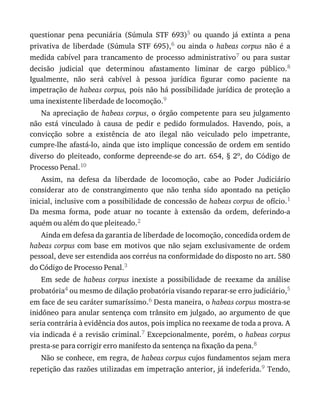 questionar	 pena	 pecuniária	 (Súmula	 STF	 693)5	 ou	 quando	 já	 extinta	 a	 pena
privativa	 de	 liberdade	 (Súmula	 STF	 695),6	 ou	 ainda	 o	 habeas	 corpus	 não	 é	 a
medida	 cabível	 para	 trancamento	 de	 processo	 administrativo7	 ou	 para	 sustar
decisão	 judicial	 que	 determinou	 afastamento	 liminar	 de	 cargo	 público.8
Igualmente,	 não	 será	 cabível	 à	 pessoa	 jurídica	 figurar	 como	 paciente	 na
impetração	de	habeas	corpus,	pois	não	há	possibilidade	jurídica	de	proteção	a
uma	inexistente	liberdade	de	locomoção.9
Na	apreciação	de	habeas	corpus,	 o	 órgão	 competente	 para	 seu	 julgamento
não	 está	 vinculado	 à	 causa	 de	 pedir	 e	 pedido	 formulados.	 Havendo,	 pois,	 a
convicção	 sobre	 a	 existência	 de	 ato	 ilegal	 não	 veiculado	 pelo	 impetrante,
cumpre-lhe	afastá-lo,	ainda	que	isto	implique	concessão	de	ordem	em	sentido
diverso	do	pleiteado,	conforme	depreende-se	do	art.	654,	§	2o,	do	Código	de
Processo	Penal.10
Assim,	 na	 defesa	 da	 liberdade	 de	 locomoção,	 cabe	 ao	 Poder	 Judiciário
considerar	 ato	 de	 constrangimento	 que	 não	 tenha	 sido	 apontado	 na	 petição
inicial,	inclusive	com	a	possibilidade	de	concessão	de	habeas	corpus	de	ofício.1
Da	 mesma	 forma,	 pode	 atuar	 no	 tocante	 à	 extensão	 da	 ordem,	 deferindo-a
aquém	ou	além	do	que	pleiteado.2
Ainda	em	defesa	da	garantia	de	liberdade	de	locomoção,	concedida	ordem	de
habeas	corpus	com	base	em	motivos	que	não	sejam	exclusivamente	de	ordem
pessoal,	deve	ser	estendida	aos	corréus	na	conformidade	do	disposto	no	art.	580
do	Código	de	Processo	Penal.3
Em	 sede	 de	 habeas	 corpus	 inexiste	 a	 possibilidade	 de	 reexame	 da	 análise
probatória4	ou	mesmo	de	dilação	probatória	visando	reparar-se	erro	judiciário,5
em	face	de	seu	caráter	sumaríssimo.6	Desta	maneira,	o	habeas	corpus	mostra-se
inidôneo	para	anular	sentença	com	trânsito	em	julgado,	ao	argumento	de	que
seria	contrária	à	evidência	dos	autos,	pois	implica	no	reexame	de	toda	a	prova.	A
via	indicada	é	a	revisão	criminal.7	Excepcionalmente,	porém,	o	habeas	corpus
presta-se	para	corrigir	erro	manifesto	da	sentença	na	fixação	da	pena.8
Não	se	conhece,	em	regra,	de	habeas	corpus	cujos	fundamentos	sejam	mera
repetição	das	razões	utilizadas	em	impetração	anterior,	já	indeferida.9	Tendo,
 