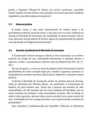 1.3
1.4
porém,	 o	 Superior	 Tribunal	 de	 Justiça,	 em	 caráter	 excepcional,	 concedido
liminar	negada	em	outro	habeas	corpus	quando	o	ato	coator	apresente	manifesta
ilegalidade,	com	efeitos	danosos	irreparáveis.1
Natureza	jurídica
O	 habeas	 corpus	 é	 uma	 ação	 constitucional	 de	 caráter	 penal	 e	 de
procedimento	especial,	isenta	de	custas2	e	que	visa	evitar	ou	cessar	violência	ou
ameaça	na	liberdade	de	locomoção,	por	ilegalidade	ou	abuso	de	poder.	Não	se
trata,	portanto,	de	uma	espécie	de	recurso,	apesar	de	regulamentado	no	capítulo
a	eles	destinado	no	Código	de	Processo	Penal.3
Garantia	constitucional	da	liberdade	de	locomoção
A	 Constituição	 Federal	 consagra	 o	 direito	 à	 livre	 locomoção	 no	 território
nacional	 em	 tempo	 de	 paz,	 autorizando	 diretamente	 a	 qualquer	 pessoa	 o
ingresso,	a	saída	e	a	permanência,	inclusive	com	os	próprios	bens	(CF,	art.	5o,
XV).4
Em	caso	de	guerra,	a	contrario	sensu	do	próprio	texto	constitucional,	haverá
possibilidades	de	maior	restrição	legal	que,	visando	à	segurança	nacional	e	à
integridade	do	território	nacional,	poderá	prever	hipóteses	e	requisitos	menos
flexíveis.
O	 direito	 à	 liberdade	 de	 locomoção	 resulta	 da	 própria	 natureza	 humana,
como	 já	 salientado	 por	 Pimenta	 Bueno,	 em	 comentário	 à	 Constituição	 do
Império,	 no	 qual	 ensinava	 que,	 “posto	 que	 o	 homem	 seja	 membro	 de	 uma
nacionalidade,	ele	não	renuncia	por	isso	suas	condições	de	liberdade,	nem	os
meios	 racionais	 de	 satisfazer	 a	 suas	 necessidades	 ou	 gozos.	 Não	 se	 obriga	 ou
reduz	à	vida	vegetativa,	não	tem	raízes,	nem	se	prende	à	terra	como	escravo	do
solo.	A	faculdade	de	levar	consigo	seus	bens	é	um	respeito	devido	ao	direito	de
propriedade”.5
Esse	 raciocínio	 é	 complementado	 por	 Canotilho	 e	 Moreira,	 ao	 afirmarem
 