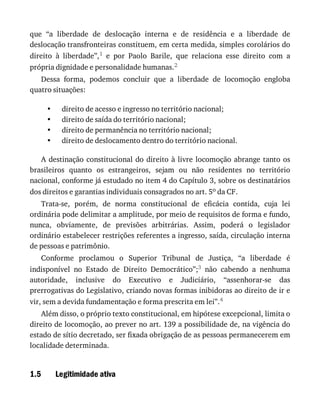 •
•
•
•
1.5
que	 “a	 liberdade	 de	 deslocação	 interna	 e	 de	 residência	 e	 a	 liberdade	 de
deslocação	transfronteiras	constituem,	em	certa	medida,	simples	corolários	do
direito	 à	 liberdade”,1	 e	 por	 Paolo	 Barile,	 que	 relaciona	 esse	 direito	 com	 a
própria	dignidade	e	personalidade	humanas.2
Dessa	 forma,	 podemos	 concluir	 que	 a	 liberdade	 de	 locomoção	 engloba
quatro	situações:
direito	de	acesso	e	ingresso	no	território	nacional;
direito	de	saída	do	território	nacional;
direito	de	permanência	no	território	nacional;
direito	de	deslocamento	dentro	do	território	nacional.
A	destinação	constitucional	do	direito	à	livre	locomoção	abrange	tanto	os
brasileiros	 quanto	 os	 estrangeiros,	 sejam	 ou	 não	 residentes	 no	 território
nacional,	conforme	já	estudado	no	item	4	do	Capítulo	3,	sobre	os	destinatários
dos	direitos	e	garantias	individuais	consagrados	no	art.	5o	da	CF.
Trata-se,	 porém,	 de	 norma	 constitucional	 de	 eficácia	 contida,	 cuja	 lei
ordinária	pode	delimitar	a	amplitude,	por	meio	de	requisitos	de	forma	e	fundo,
nunca,	 obviamente,	 de	 previsões	 arbitrárias.	 Assim,	 poderá	 o	 legislador
ordinário	estabelecer	restrições	referentes	a	ingresso,	saída,	circulação	interna
de	pessoas	e	patrimônio.
Conforme	 proclamou	 o	 Superior	 Tribunal	 de	 Justiça,	 “a	 liberdade	 é
indisponível	 no	 Estado	 de	 Direito	 Democrático”;3	 não	 cabendo	 a	 nenhuma
autoridade,	 inclusive	 do	 Executivo	 e	 Judiciário,	 “assenhorar-se	 das
prerrogativas	do	Legislativo,	criando	novas	formas	inibidoras	ao	direito	de	ir	e
vir,	sem	a	devida	fundamentação	e	forma	prescrita	em	lei”.4
Além	disso,	o	próprio	texto	constitucional,	em	hipótese	excepcional,	limita	o
direito	de	locomoção,	ao	prever	no	art.	139	a	possibilidade	de,	na	vigência	do
estado	de	sítio	decretado,	ser	fixada	obrigação	de	as	pessoas	permanecerem	em
localidade	determinada.
Legitimidade	ativa
 