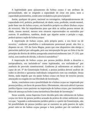 A	 legitimidade	 para	 ajuizamento	 do	 habeas	 corpus	 é	 um	 atributo	 de
personalidade,	 não	 se	 exigindo	 a	 capacidade	 de	 estar	 em	 juízo,	 nem	 a
capacidade	postulatória,	sendo	uma	verdadeira	ação	penal	popular.
Assim,	qualquer	do	povo,	nacional	ou	estrangeiro,	independentemente	de
capacidade	civil,	política,	profissional,	de	idade,	sexo,	profissão,	estado	mental,
pode	fazer	uso	do	habeas	corpus,	em	benefício	próprio	ou	alheio	(habeas	corpus
de	 terceiro).	 Não	 há	 impedimento	 para	 que	 dele	 se	 utilize	 pessoa	 menor	 de
idade,	 insana	 mental,	 mesmo	 sem	 estarem	 representados	 ou	 assistidos	 por
outrem.	 O	 analfabeto,	 também,	 desde	 que	 alguém	 assine	 a	 petição	 a	 rogo,
poderá	ajuizar	a	ação	de	habeas	corpus.
A	 impetração	 de	 habeas	 corpus,	 pela	 própria	 parte,	 a	 seu	 favor	 ou	 de
terceiro,1	 conforme	 possibilita	 o	 ordenamento	 processual	 penal,	 não	 fere	 o
disposto	no	art.	133	da	Carta	Magna,	posto	que	esse	dispositivo	não	obriga	o
patrocínio	judicial	por	advogado,	pois	sua	interposição	há	que	ser	feita	à	luz	do
princípio	do	direito	de	defesa	assegurada	constitucionalmente	(art.	5o,	LV),	que
inclui,	sem	sombra	de	dúvida,	o	direito	à	autodefesa.2
A	 impetração	 de	 habeas	 corpus	 por	 pessoa	 jurídica	 divide	 a	 doutrina	 e
jurisprudência,	 ora	 incluindo-as3	 como	 legitimadas,	 ora	 excluindo-as4	 por
ausência	 de	 previsão	 constitucional.	 Conforme	 já	 salientamos	 ao	 analisar	 o
caput	do	art.	5o	da	Constituição	Federal,	a	pessoa	jurídica	deverá	usufruir	de
todos	os	direitos	e	garantias	individuais	compatíveis	com	sua	condição.	Dessa
forma,	nada	impede	que	ela	ajuíze	habeas	corpus	em	favor	de	terceira	pessoa
ameaçada	ou	coagida	em	sua	liberdade	de	locomoção.
Assim,	concluímos	com	a	possibilidade	de	o	habeas	corpus	ser	impetrado	por
pessoa	jurídica,	em	favor	de	pessoa	física.	Obviamente,	não	será	cabível	à	pessoa
jurídica	figurar	como	paciente	na	impetração	de	habeas	corpus,	por	inexistência
fática	de	ameaça	ou	lesão	à	uma	inexistência	liberdade	de	locomoção.5
Nesse	sentido,	nossa	Suprema	Corte	decidiu	pelo	não	cabimento	de	habeas
corpus	em	favor	de	pessoa	jurídica	acusada	da	prática	de	crime	ambiental,	uma
vez	que,	“segundo	o	ordenamento	jurídico	pátrio	e	a	partir	da	Constituição,	não
há	 possibilidade	 de	 pessoa	 jurídica	 que	 se	 encontre	 no	 polo	 passivo	 de	 ação
penal	 valer-se	 do	 habeas	 corpus	 porque	 o	 bem	 jurídico	 por	 ele	 tutelado	 é	 a
 