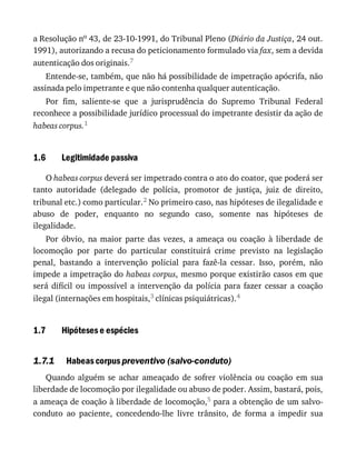 1.6
1.7
1.7.1
a	Resolução	no	43,	de	23-10-1991,	do	Tribunal	Pleno	(Diário	da	Justiça,	24	out.
1991),	autorizando	a	recusa	do	peticionamento	formulado	via	fax,	sem	a	devida
autenticação	dos	originais.7
Entende-se,	também,	que	não	há	possibilidade	de	impetração	apócrifa,	não
assinada	pelo	impetrante	e	que	não	contenha	qualquer	autenticação.
Por	 fim,	 saliente-se	 que	 a	 jurisprudência	 do	 Supremo	 Tribunal	 Federal
reconhece	a	possibilidade	jurídico	processual	do	impetrante	desistir	da	ação	de
habeas	corpus.1
Legitimidade	passiva
O	habeas	corpus	deverá	ser	impetrado	contra	o	ato	do	coator,	que	poderá	ser
tanto	 autoridade	 (delegado	 de	 polícia,	 promotor	 de	 justiça,	 juiz	 de	 direito,
tribunal	etc.)	como	particular.2	No	primeiro	caso,	nas	hipóteses	de	ilegalidade	e
abuso	 de	 poder,	 enquanto	 no	 segundo	 caso,	 somente	 nas	 hipóteses	 de
ilegalidade.
Por	 óbvio,	 na	 maior	 parte	 das	 vezes,	 a	 ameaça	 ou	 coação	 à	 liberdade	 de
locomoção	 por	 parte	 do	 particular	 constituirá	 crime	 previsto	 na	 legislação
penal,	 bastando	 a	 intervenção	 policial	 para	 fazê-la	 cessar.	 Isso,	 porém,	 não
impede	a	impetração	do	habeas	corpus,	mesmo	porque	existirão	casos	em	que
será	 difícil	 ou	 impossível	 a	 intervenção	 da	 polícia	 para	 fazer	 cessar	 a	 coação
ilegal	(internações	em	hospitais,3	clínicas	psiquiátricas).4
Hipóteses	e	espécies
Habeas	corpus	preventivo	(salvo-conduto)
Quando	 alguém	 se	 achar	 ameaçado	 de	 sofrer	 violência	 ou	 coação	 em	 sua
liberdade	de	locomoção	por	ilegalidade	ou	abuso	de	poder.	Assim,	bastará,	pois,
a	ameaça	de	coação	à	liberdade	de	locomoção,5	para	a	obtenção	de	um	salvo-
conduto	 ao	 paciente,	 concedendo-lhe	 livre	 trânsito,	 de	 forma	 a	 impedir	 sua
 