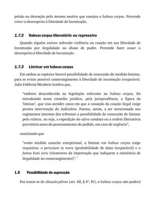 1.7.2
1.7.3
1.8
prisão	ou	detenção	pelo	mesmo	motivo	que	ensejou	o	habeas	corpus.	Pretende
evitar	o	desrespeito	à	liberdade	de	locomoção.
Habeas	corpus	liberatório	ou	repressivo
Quando	alguém	estiver	sofrendo	violência	ou	coação	em	sua	liberdade	de
locomoção	 por	 ilegalidade	 ou	 abuso	 de	 poder.	 Pretende	 fazer	 cessar	 o
desrespeito	à	liberdade	de	locomoção.
Liminar	em	habeas	corpus
Em	ambas	as	espécies	haverá	possibilidade	de	concessão	de	medida	liminar,
para	se	evitar	possível	constrangimento	à	liberdade	de	locomoção	irreparável.
Julio	Fabbrini	Mirabete	lembra	que,
“embora	 desconhecida	 na	 legislação	 referente	 ao	 habeas	 corpus,	 foi
introduzida	 nesse	 remédio	 jurídico,	 pela	 jurisprudência,	 a	 figura	 da
‘liminar’,	que	visa	atender	casos	em	que	a	cassação	da	coação	ilegal	exige
pronta	 intervenção	 do	 Judiciário.	 Passou,	 assim,	 a	 ser	 mencionada	 nos
regimentos	internos	dos	tribunais	a	possibilidade	de	concessão	de	liminar
pelo	relator,	ou	seja,	a	expedição	do	salvo	conduto	ou	a	ordem	liberatória
provisória	antes	do	processamento	do	pedido,	em	caso	de	urgência”,
concluindo	que
“como	 medida	 cautelar	 excepcional,	 a	 liminar	 em	 habeas	 corpus	 exige
requisitos:	 o	 periculum	 in	 mora	 (probabilidade	 de	 dano	 irreparável)	 e	 o
fumus	boni	iuris	(elementos	da	impetração	que	indiquem	a	existência	de
ilegalidade	no	constrangimento)”.1
Possibilidade	de	supressão
Por	tratar-se	de	cláusula	pétrea	(art.	60,	§	4o,	IV),	o	habeas	corpus	não	poderá
 