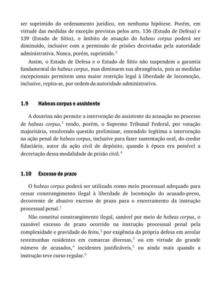 1.9
1.10
ser	 suprimido	 do	 ordenamento	 jurídico,	 em	 nenhuma	 hipótese.	 Porém,	 em
virtude	das	medidas	de	exceção	previstas	pelos	arts.	136	(Estado	de	Defesa)	e
139	 (Estado	 de	 Sítio),	 o	 âmbito	 de	 atuação	 do	 habeas	 corpus	 poderá	 ser
diminuído,	 inclusive	 com	 a	 permissão	 de	 prisões	 decretadas	 pela	 autoridade
administrativa.	Nunca,	porém,	suprimido.2
Assim,	 o	 Estado	 de	 Defesa	 e	 o	 Estado	 de	 Sítio	 não	 suspendem	 a	 garantia
fundamental	do	habeas	corpus,	mas	diminuem	sua	abrangência,	pois	as	medidas
excepcionais	 permitem	 uma	 maior	 restrição	 legal	 à	 liberdade	 de	 locomoção,
inclusive,	repita-se,	por	ordem	da	autoridade	administrativa.
Habeas	corpus	e	assistente
A	doutrina	não	permite	a	intervenção	do	assistente	da	acusação	no	processo
de	 habeas	 corpus,3	 tendo,	 porém,	 o	 Supremo	 Tribunal	 Federal,	 por	 votação
majoritária,	resolvendo	questão	preliminar,	entendido	legítima	a	intervenção
na	ação	penal	de	habeas	corpus,	inclusive	para	fazer	sustentação	oral,	do	credor
fiduciário,	 autor	 da	 ação	 civil	 de	 depósito,	 quando	 à	 época	 era	 possível	 a
decretação	dessa	modalidade	de	prisão	civil.4
Excesso	de	prazo
O	habeas	corpus	poderá	ser	utilizado	como	meio	processual	adequado	para
cessar	 constrangimento	 ilegal	 à	 liberdade	 de	 locomoção	 do	 acusado-preso,
decorrente	 de	 abusivo	 excesso	 de	 prazo	 para	 o	 encerramento	 da	 instrução
processual	penal.1
Não	constitui	constrangimento	ilegal,	sanável	por	meio	de	habeas	corpus,	o
razoável	 excesso	 de	 prazo	 ocorrido	 na	 instrução	 processual	 penal	 pela
complexidade	e	gravidade	do	feito,2	por	exigência	da	própria	defesa	em	arrolar
testemunhas	 residentes	 em	 comarcas	 diversas,3	 ou	 em	 virtude	 do	 grande
número	 de	 acusados,4	 incidentes	 justificáveis,5	 ou	 ainda	 mais	 quando	 a
instrução	teve	curso	regular.6
 