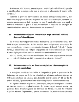 1.11
1.12
Igualmente,	não	haverá	excesso	de	prazo,	sanável	pelo	referido	writ,	quando
a	 dúvida	 sobre	 a	 competência	 para	 o	 processo	 e	 julgamento	 já	 houver	 sido
dirimida.7
Também	 a	 greve	 de	 serventuários	 da	 justiça	 configura	 força	 maior,	 não
ensejando	alegação	de	excesso	de	prazo8	em	sede	de	habeas	corpus,	devendo	os
prazos	 recomeçarem	 a	 fluir	 na	 data	 em	 que	 é	 publicado	 o	 ato	 pelo	 qual	 o
tribunal	 comunica	 às	 partes	 e	 aos	 procuradores	 a	 cessação	 da	 situação	 de
anormalidade	e	a	retomada	do	andamento	dos	processos.9
Habeas	corpus	impetrado	contra	coação	ilegal	atribuída	à	Turma	do
Supremo	Tribunal	Federal
As	decisões	de	qualquer	das	Turmas	do	Pretório	Excelso	são	inatacáveis	por
habeas	corpus,	uma	vez	que	a	Turma,	quando	profere	julgamento,	em	matéria	de
sua	 competência,	 representa	 o	 próprio	 Supremo	 Tribunal	 Federal.10	 Dessa
forma,	a	circunstância	de	o	objeto	impugnado	ser	decisão	emanada	da	própria
Corte	–	órgão	fracionário	ou	não	–	inviabiliza	o	ajuizamento	do	writ.1
O	 STF,	 porém,	 reconheceu	 o	 cabimento	 de	 habeas	 corpus	 contra	 decisão
monocrática	de	Ministro	do	STF,	no	curso	de	investigação	criminal.2
Habeas	corpus	contra	ato	único	ou	colegiado	de	tribunais	regionais
federais	ou	estaduais
A	 disciplina	 constitucional	 sobre	 a	 competência	 para	 o	 ajuizamento	 de
habeas	corpus	contra	ato	único	ou	colegiado	de	tribunais	regionais	federais	ou
tribunais	 estaduais	 foi	 alterada	 pela	 Emenda	 Constitucional	 no	 22,	 de	 18	 de
março	de	1999,3	que	deixou	de	fazer	diferenciação	entre	essas	duas	hipóteses.
Na	vigência	do	texto	original	da	Constituição,	competia	ao	Superior	Tribunal
de	 Justiça	 conhecer,	 originariamente,	 de	 habeas	 corpus	 quando	 coator	 ou
paciente	 fosse	 Desembargador	 do	 Tribunal	 de	 Justiça	 ou	 Juiz	 de	 Tribunal
Regional	Federal.4	 Igualmente,	 apesar	 da	 ausência	 de	 previsão	 constitucional
 