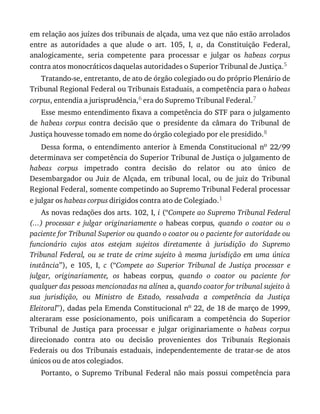 em	relação	aos	juízes	dos	tribunais	de	alçada,	uma	vez	que	não	estão	arrolados
entre	 as	 autoridades	 a	 que	 alude	 o	 art.	 105,	 I,	 a,	 da	 Constituição	 Federal,
analogicamente,	 seria	 competente	 para	 processar	 e	 julgar	 os	 habeas	 corpus
contra	atos	monocráticos	daquelas	autoridades	o	Superior	Tribunal	de	Justiça.5
Tratando-se,	entretanto,	de	ato	de	órgão	colegiado	ou	do	próprio	Plenário	de
Tribunal	Regional	Federal	ou	Tribunais	Estaduais,	a	competência	para	o	habeas
corpus,	entendia	a	jurisprudência,6	era	do	Supremo	Tribunal	Federal.7
Esse	mesmo	entendimento	fixava	a	competência	do	STF	para	o	julgamento
de	 habeas	 corpus	 contra	 decisão	 que	 o	 presidente	 da	 câmara	 do	 Tribunal	 de
Justiça	houvesse	tomado	em	nome	do	órgão	colegiado	por	ele	presidido.8
Dessa	 forma,	 o	 entendimento	 anterior	 à	 Emenda	 Constitucional	 no	 22/99
determinava	ser	competência	do	Superior	Tribunal	de	Justiça	o	julgamento	de
habeas	 corpus	 impetrado	 contra	 decisão	 do	 relator	 ou	 ato	 único	 de
Desembargador	 ou	 Juiz	 de	 Alçada,	 em	 tribunal	 local,	 ou	 de	 juiz	 do	 Tribunal
Regional	Federal,	somente	competindo	ao	Supremo	Tribunal	Federal	processar
e	julgar	os	habeas	corpus	dirigidos	contra	ato	de	Colegiado.1
As	novas	redações	dos	arts.	102,	I,	i	(“Compete	ao	Supremo	Tribunal	Federal
(...)	 processar	 e	 julgar	 originariamente	 o	 habeas	 corpus,	 quando	 o	 coator	 ou	 o
paciente	for	Tribunal	Superior	ou	quando	o	coator	ou	o	paciente	for	autoridade	ou
funcionário	 cujos	 atos	 estejam	 sujeitos	 diretamente	 à	 jurisdição	 do	 Supremo
Tribunal	 Federal,	 ou	 se	 trate	 de	 crime	 sujeito	 à	 mesma	 jurisdição	 em	 uma	 única
instância”),	 e	 105,	 I,	 c	 (“Compete	 ao	 Superior	 Tribunal	 de	 Justiça	 processar	 e
julgar,	 originariamente,	 os	 habeas	 corpus,	 quando	 o	 coator	 ou	 paciente	 for
qualquer	das	pessoas	mencionadas	na	alínea	a,	quando	coator	for	tribunal	sujeito	à
sua	 jurisdição,	 ou	 Ministro	 de	 Estado,	 ressalvada	 a	 competência	 da	 Justiça
Eleitoral”),	dadas	pela	Emenda	Constitucional	no	22,	de	18	de	março	de	1999,
alteraram	 esse	 posicionamento,	 pois	 unificaram	 a	 competência	 do	 Superior
Tribunal	 de	 Justiça	 para	 processar	 e	 julgar	 originariamente	 o	 habeas	 corpus
direcionado	 contra	 ato	 ou	 decisão	 provenientes	 dos	 Tribunais	 Regionais
Federais	 ou	 dos	 Tribunais	 estaduais,	 independentemente	 de	 tratar-se	 de	 atos
únicos	ou	de	atos	colegiados.
Portanto,	 o	 Supremo	 Tribunal	 Federal	 não	 mais	 possui	 competência	 para
 