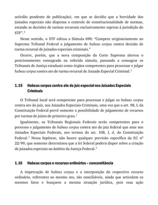 1.15
1.16
acórdão	 pendente	 de	 publicação),	 em	 que	 se	 decidiu	 que	 a	 brevidade	 dos
juizados	 especiais	 não	 dispensa	 o	 controle	 de	 constitucionalidade	 de	 normas,
estando	as	decisões	de	turmas	recursais	exclusivamente	sujeitas	à	jurisdição	do
STF”.4
Nesse	 sentido,	 o	 STF	 editou	 a	 Súmula	 690:	 “Compete	 originariamente	 ao
Supremo	 Tribunal	 Federal	 o	 julgamento	 de	 habeas	 corpus	 contra	 decisão	 de
turma	recursal	de	juizados	especiais	criminais.”
Ocorre,	 porém,	 que	 a	 nova	 composição	 da	 Corte	 Suprema	 alterou	 o
posicionamento	 consagrado	 na	 referida	 súmula,	 passando	 a	 consagrar	 os
Tribunais	de	Justiça	estaduais	como	órgãos	competentes	para	processar	e	julgar
habeas	corpus	contra	ato	de	turma	recursal	de	Juizado	Especial	Criminal.5
Habeas	corpus	contra	ato	do	juiz	especial	nos	Juizados	Especiais
Criminais
O	Tribunal	local	será	competente	para	processar	e	julgar	os	habeas	 corpus
contra	ato	do	juiz,	nos	Juizados	Especiais	Criminais,	uma	vez	que	o	art.	98,	I,	da
Constituição	Federal	prevê	somente	a	possibilidade	de	julgamento	de	recursos
por	turmas	de	juízes	de	primeiro	grau.1
Igualmente,	 os	 Tribunais	 Regionais	 Federais	 serão	 competentes	 para	 o
processo	e	julgamento	de	habeas	corpus	contra	ato	do	juiz	federal	que	atue	nos
Juizados	 Especiais	 Federais,	 nos	 termos	 do	 art.	 108,	 I,	 d,	 da	 Constituição
Federal.2	 Nessa	 hipótese,	 não	 houve	 qualquer	 previsão	 específica	 da	 EC	 no
22/99,	que	somente	determinou	que	a	lei	federal	poderá	dispor	sobre	a	criação
de	juizados	especiais	no	âmbito	da	Justiça	Federal.3
Habeas	corpus	e	recursos	ordinários	–	concomitância
A	 impetração	 de	 habeas	 corpus	 e	 a	 interposição	 do	 respectivo	 recurso
ordinário,	 referentes	 ao	 mesmo	 ato,	 são	 conciliáveis,	 ainda	 que	 articulem	 os
mesmos	 fatos	 e	 busquem	 a	 mesma	 situação	 jurídica,	 pois	 essa	 ação
 