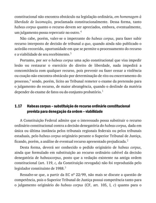 1.17
constitucional	não	encontra	obstáculo	na	legislação	ordinária,	em	homenagem	à
liberdade	 de	 locomoção,	 proclamada	 constitucionalmente.	 Dessa	 forma,	 tanto
habeas	corpus	quanto	o	recurso	devem	ser	apreciados,	embora,	eventualmente,
um	julgamento	possa	repercutir	no	outro.4
Não	cabe,	porém,	valer-se	o	impetrante	do	habeas	corpus,	para	fazer	subir
recurso	interposto	de	decisão	de	tribunal	a	quo,	quando	ainda	não	publicado	o
acórdão	recorrido,	oportunidade	em	que	se	permite	o	processamento	do	recurso
e	a	viabilidade	de	seu	recebimento.5
Portanto,	por	ser	o	habeas	corpus	uma	ação	constitucional	que	visa	impedir
lesão	 ou	 restaurar	 o	 exercício	 do	 direito	 de	 liberdade,	 nada	 impedirá	 a
concomitância	com	qualquer	recurso,	pois	prevenir	ou	fazer	cessar	a	violência
ou	coação	não	encontra	obstáculo	por	determinação	de	rito	ou	encerramento	do
processo,6	sendo,	porém,	lícito	ao	Tribunal	remeter	o	exame	da	pretensão	para
o	julgamento	do	recurso,	de	maior	abrangência,	quando	o	deslinde	da	matéria
depender	do	exame	de	fatos	ou	do	conjunto	probatório.1
Habeas	corpus	–	substituição	de	recurso	ordinário	constitucional
prevista	para	denegação	da	ordem	–	viabilidade
A	Constituição	Federal	admite	que	o	interessado	possa	substituir	o	recurso
ordinário	constitucional	contra	a	decisão	denegatória	do	habeas	corpus,	dada	em
única	ou	última	instância	pelos	tribunais	regionais	federais	ou	pelos	tribunais
estaduais,	pelo	habeas	corpus	originário	perante	o	Superior	Tribunal	de	Justiça,
ficando,	porém,	a	análise	de	eventual	recurso	apresentado	prejudicada.2
Desta	 forma,	 deverá	 ser	 conhecido	 o	 pedido	 originário	 de	 habeas	 corpus,
ainda	que	formulado	em	substituição	ao	recurso	ordinário	cabível	da	decisão
denegatória	 de	 habeascorpus,	 posto	 que	 a	 vedação	 existente	 na	 antiga	 ordem
constitucional	(art.	119,	c,	da	Constituição	revogada)	não	foi	reproduzida	pelo
legislador	constituinte	de	1988.3
Ressalte-se	que,	a	partir	da	EC	no	22/99,	não	mais	se	discute	a	questão	de
competência,	pois	o	Superior	Tribunal	de	Justiça	possui	competência	tanto	para
o	 julgamento	 originário	 do	 habeas	 corpus	 (CF,	 art.	 105,	 I,	 c)	 quanto	 para	 o
 