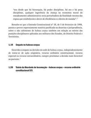 1.19
1.20
“ora	 desde	 que	 há	 hierarquia,	 há	 poder	 disciplinar,	 há	 ato	 e	 há	 pena
disciplinar,	 qualquer	 ingerência	 da	 Justiça	 na	 economia	 moral	 do
encadeamento	administrativo	seria	perturbadora	da	finalidade	mesma	das
regras	que	estabelecem	o	dever	de	obediência	e	o	direito	de	mandar”.2
Ressalte-se	que	a	Emenda	Constitucional	no	18,	de	5	de	fevereiro	de	1998,
passou	a	prever	expressamente	matéria	pacificada	na	doutrina	e	jurisprudência,
sobre	 o	 não	 cabimento	 de	 habeas	 corpus	 também	 em	 relação	 ao	 mérito	 das
punições	disciplinares	aplicadas	aos	militares	dos	Estados,	do	Distrito	Federal	e
Territórios.
Empate	no	habeas	corpus
Ocorrido	o	empate	na	decisão	em	sede	de	habeas	corpus,	independentemente
de	 tratar-se	 de	 ação	 originária,	 recurso	 ordinário	 constitucional,	 recurso
especial	ou	recurso	extraordinário,	cumpre	proclamar	a	decisão	mais	favorável
ao	paciente.3
Tutela	da	liberdade	de	locomoção	–	habeas	corpus	–	recurso	ordinário
constitucional	STJ
 