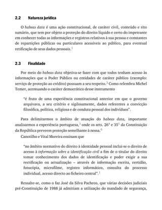 2.2
2.3
Natureza	jurídica
O	habeas	data	é	uma	ação	constitucional,	de	caráter	civil,	conteúdo	e	rito
sumário,	que	tem	por	objeto	a	proteção	do	direito	líquido	e	certo	do	impetrante
em	conhecer	todas	as	informações	e	registros	relativos	à	sua	pessoa	e	constantes
de	 repartições	 públicas	 ou	 particulares	 acessíveis	 ao	 público,	 para	 eventual
retificação	de	seus	dados	pessoais.1
Finalidade
Por	meio	do	habeas	data	objetiva-se	fazer	com	que	todos	tenham	acesso	às
informações	 que	 o	 Poder	 Público	 ou	 entidades	 de	 caráter	 público	 (exemplo:
serviço	de	proteção	ao	crédito)	possuam	a	seu	respeito.2	Como	relembra	Michel
Temer,	acentuando	o	caráter	democrático	desse	instrumento
“é	 fruto	 de	 uma	 experiência	 constitucional	 anterior	 em	 que	 o	 governo
arquivava,	 a	 seu	 critério	 e	 sigilosamente,	 dados	 referentes	 a	 convicção
filosófica,	política,	religiosa	e	de	conduta	pessoal	dos	indivíduos”.
Para	 delimitarmos	 o	 âmbito	 de	 atuação	 do	 habeas	 data,	 importante
analisarmos	a	experiência	portuguesa,3	onde	os	arts.	264	e	355	da	Constituição
da	República	preveem	proteção	semelhante	à	nossa.6
Canotilho	e	Vital	Moreira	ensinam	que
“no	âmbito	normativo	do	direito	à	identidade	pessoal	inclui-se	o	direito	de
acesso	à	informação	sobre	a	identificação	civil	a	fim	de	o	titular	do	direito
tomar	 conhecimento	 dos	 dados	 de	 identificação	 e	 poder	 exigir	 a	 sua
rectificação	 ou	 actualização	 –	 através	 de	 informação	 escrita,	 certidão,
fotocópia,	 microfilme,	 registro	 informático,	 consulta	 do	 processo
individual,	acesso	directo	ao	ficheiro	central”.1
Ressalte-se,	como	o	faz	José	da	Silva	Pacheco,	que	várias	decisões	judiciais
pré-Constituição	de	1988	já	admitiam	a	utilização	do	mandado	de	segurança,
 