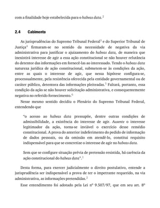 2.4
com	a	finalidade	hoje	estabelecida	para	o	habeas	data.2
Cabimento
As	jurisprudências	do	Supremo	Tribunal	Federal3	e	do	Superior	Tribunal	de
Justiça4	 firmaram-se	 no	 sentido	 da	 necessidade	 de	 negativa	 da	 via
administrativa	 para	 justificar	 o	 ajuizamento	 do	 habeas	 data,	 de	 maneira	 que
inexistirá	interesse	de	agir	a	essa	ação	constitucional	se	não	houver	relutância
do	detentor	das	informações	em	fornecê-las	ao	interessado.	Tendo	o	habeas	data
natureza	 jurídica	 de	 ação	 constitucional,	 submetem-se	 às	 condições	 da	 ação,
entre	 as	 quais	 o	 interesse	 de	 agir,	 que	 nessa	 hipótese	 configura-se,
processualmente,	pela	resistência	oferecida	pela	entidade	governamental	ou	de
caráter	público,	detentora	das	informações	pleiteadas.5	Faltará,	portanto,	essa
condição	da	ação	se	não	houver	solicitação	administrativa,	e	consequentemente
negativa	no	referido	fornecimento.6
Nesse	 mesmo	 sentido	 decidiu	 o	 Plenário	 do	 Supremo	 Tribunal	 Federal,
entendendo	que
“o	 acesso	 ao	 habeas	 data	 pressupõe,	 dentre	 outras	 condições	 de
admissibilidade,	 a	 existência	 do	 interesse	 de	 agir.	 Ausente	 o	 interesse
legitimador	 da	 ação,	 torna-se	 inviável	 o	 exercício	 desse	 remédio
constitucional.	A	prova	do	anterior	indeferimento	do	pedido	de	informação
de	 dados	 pessoais,	 ou	 da	 omissão	 em	 atendê-lo,	 constitui	 requisito
indispensável	para	que	se	concretize	o	interesse	de	agir	no	habeas	data.
Sem	que	se	configure	situação	prévia	de	pretensão	resistida,	há	carência	da
ação	constitucional	do	habeas	data”.1
Desta	 forma,	 para	 exercer	 judicialmente	 o	 direito	 postulativo,	 entende	 a
jurisprudência	ser	indispensável	a	prova	de	ter	o	impetrante	requerido,	na	via
administrativa,	as	informações	pretendidas.2
Esse	 entendimento	 foi	 adotado	 pela	 Lei	 no	 9.507/97,	 que	 em	 seu	 art.	 8o
 