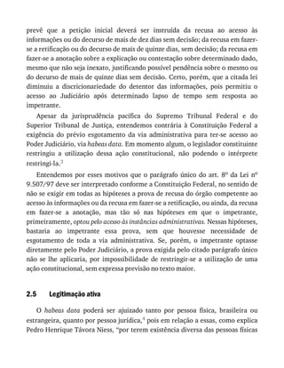 2.5
prevê	 que	 a	 petição	 inicial	 deverá	 ser	 instruída	 da	 recusa	 ao	 acesso	 às
informações	ou	do	decurso	de	mais	de	dez	dias	sem	decisão;	da	recusa	em	fazer-
se	a	retificação	ou	do	decurso	de	mais	de	quinze	dias,	sem	decisão;	da	recusa	em
fazer-se	a	anotação	sobre	a	explicação	ou	contestação	sobre	determinado	dado,
mesmo	que	não	seja	inexato,	justificando	possível	pendência	sobre	o	mesmo	ou
do	decurso	de	mais	de	quinze	dias	sem	decisão.	Certo,	porém,	que	a	citada	lei
diminuiu	 a	 discricionariedade	 do	 detentor	 das	 informações,	 pois	 permitiu	 o
acesso	 ao	 Judiciário	 após	 determinado	 lapso	 de	 tempo	 sem	 resposta	 ao
impetrante.
Apesar	 da	 jurisprudência	 pacífica	 do	 Supremo	 Tribunal	 Federal	 e	 do
Superior	 Tribunal	 de	 Justiça,	 entendemos	 contrária	 à	 Constituição	 Federal	 a
exigência	 do	 prévio	 esgotamento	 da	 via	 administrativa	 para	 ter-se	 acesso	 ao
Poder	Judiciário,	via	habeas	data.	Em	momento	algum,	o	legislador	constituinte
restringiu	 a	 utilização	 dessa	 ação	 constitucional,	 não	 podendo	 o	 intérprete
restringi-la.3
Entendemos	por	esses	motivos	que	o	parágrafo	único	do	art.	8o	 da	 Lei	 no
9.507/97	deve	ser	interpretado	conforme	a	Constituição	Federal,	no	sentido	de
não	se	exigir	em	todas	as	hipóteses	a	prova	de	recusa	do	órgão	competente	ao
acesso	às	informações	ou	da	recusa	em	fazer-se	a	retificação,	ou	ainda,	da	recusa
em	 fazer-se	 a	 anotação,	 mas	 tão	 só	 nas	 hipóteses	 em	 que	 o	 impetrante,
primeiramente,	optou	pelo	acesso	às	instâncias	administrativas.	Nessas	hipóteses,
bastaria	 ao	 impetrante	 essa	 prova,	 sem	 que	 houvesse	 necessidade	 de
esgotamento	 de	 toda	 a	 via	 administrativa.	 Se,	 porém,	 o	 impetrante	 optasse
diretamente	pelo	Poder	Judiciário,	a	prova	exigida	pelo	citado	parágrafo	único
não	 se	 lhe	 aplicaria,	 por	 impossibilidade	 de	 restringir-se	 a	 utilização	 de	 uma
ação	constitucional,	sem	expressa	previsão	no	texto	maior.
Legitimação	ativa
O	 habeas	 data	 poderá	 ser	 ajuizado	 tanto	 por	 pessoa	 física,	 brasileira	 ou
estrangeira,	quanto	por	pessoa	jurídica,4	pois	em	relação	a	essas,	como	explica
Pedro	Henrique	Távora	Niess,	“por	terem	existência	diversa	das	pessoas	físicas
 