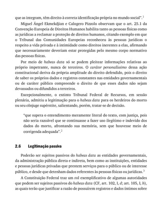 2.6
que	as	integram,	têm	direito	à	correta	identificação	própria	no	mundo	social”.1
Miguel	Ángel	Ekmekdjian	e	Calogero	Pizzolo	observam	que	o	art.	25.1	da
Convenção	Europeia	de	Direitos	Humanos	habilita	tanto	as	pessoas	físicas	como
as	jurídicas	a	reclamar	a	proteção	de	direitos	humanos,	citando	exemplo	em	que
o	 Tribunal	 das	 Comunidades	 Europeias	 reconheceu	 às	 pessoas	 jurídicas	 o
respeito	a	vida	privada	e	à	intimidade	como	direitos	inerentes	a	elas,	afirmando
que	necessariamente	deveriam	estar	protegidas	pelo	mesmo	corpo	normativo
das	pessoas	físicas.
Por	 meio	 de	 habeas	 data	 só	 se	 podem	 pleitear	 informações	 relativas	 ao
próprio	 impetrante,	 nunca	 de	 terceiros.	 O	 caráter	 personalíssimo	 dessa	 ação
constitucional	deriva	da	própria	amplitude	do	direito	defendido,	pois	o	direito
de	saber	os	próprios	dados	e	registros	constantes	nas	entidades	governamentais
ou	 de	 caráter	 público	 compreende	 o	 direito	 de	 que	 esses	 dados	 não	 sejam
devassados	ou	difundidos	a	terceiros.
Excepcionalmente,	 o	 extinto	 Tribunal	 Federal	 de	 Recursos,	 em	 sessão
plenária,	admitiu	a	legitimação	para	o	habeas	data	para	os	herdeiros	do	morto
ou	seu	cônjuge	supérstite,	salientando,	porém,	tratar-se	de	decisão.
“que	supera	o	entendimento	meramente	literal	do	texto,	com	justiça,	pois
não	seria	razoável	que	se	continuasse	a	fazer	uso	ilegítimo	e	indevido	dos
dados	 do	 morto,	 afrontando	 sua	 memória,	 sem	 que	 houvesse	 meio	 de
corrigenda	adequada”.2
Legitimação	passiva
Poderão	ser	sujeitos	passivos	do	habeas	data	as	entidades	governamentais,
da	administração	pública	direta	e	indireta,	bem	como	as	instituições,	entidades
e	pessoas	jurídicas	privadas	que	prestem	serviços	para	o	público	ou	de	interesse
público,	e	desde	que	detenham	dados	referentes	às	pessoas	físicas	ou	jurídicas.3
A	Constituição	Federal	traz	um	rol	exemplificativo	de	algumas	autoridades
que	podem	ser	sujeitos	passivos	do	habeas	data	(CF,	art.	102,	I,	d;	art.	105,	I,	b),
as	quais	terão	que	justificar	a	razão	de	possuírem	registros	e	dados	íntimos	sobre
 