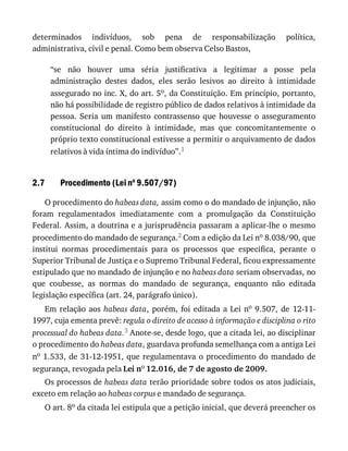 2.7
determinados	 indivíduos,	 sob	 pena	 de	 responsabilização	 política,
administrativa,	civil	e	penal.	Como	bem	observa	Celso	Bastos,
“se	 não	 houver	 uma	 séria	 justificativa	 a	 legitimar	 a	 posse	 pela
administração	 destes	 dados,	 eles	 serão	 lesivos	 ao	 direito	 à	 intimidade
assegurado	no	inc.	X,	do	art.	5o,	da	Constituição.	Em	princípio,	portanto,
não	há	possibilidade	de	registro	público	de	dados	relativos	à	intimidade	da
pessoa.	 Seria	 um	 manifesto	 contrassenso	 que	 houvesse	 o	 asseguramento
constitucional	 do	 direito	 à	 intimidade,	 mas	 que	 concomitantemente	 o
próprio	texto	constitucional	estivesse	a	permitir	o	arquivamento	de	dados
relativos	à	vida	íntima	do	indivíduo”.1
Procedimento	(Lei	no
	9.507/97)
O	procedimento	do	habeas	data,	assim	como	o	do	mandado	de	injunção,	não
foram	 regulamentados	 imediatamente	 com	 a	 promulgação	 da	 Constituição
Federal.	Assim,	a	doutrina	e	a	jurisprudência	passaram	a	aplicar-lhe	o	mesmo
procedimento	do	mandado	de	segurança.2	Com	a	edição	da	Lei	no	8.038/90,	que
institui	 normas	 procedimentais	 para	 os	 processos	 que	 especifica,	 perante	 o
Superior	Tribunal	de	Justiça	e	o	Supremo	Tribunal	Federal,	ficou	expressamente
estipulado	que	no	mandado	de	injunção	e	no	habeas	data	seriam	observadas,	no
que	 coubesse,	 as	 normas	 do	 mandado	 de	 segurança,	 enquanto	 não	 editada
legislação	específica	(art.	24,	parágrafo	único).
Em	relação	aos	habeas	data,	 porém,	 foi	 editada	 a	 Lei	 no	 9.507,	 de	 12-11-
1997,	cuja	ementa	prevê:	regula	o	direito	de	acesso	à	informação	e	disciplina	o	rito
processual	do	habeas	data.3	Anote-se,	desde	logo,	que	a	citada	lei,	ao	disciplinar
o	procedimento	do	habeas	data,	guardava	profunda	semelhança	com	a	antiga	Lei
no	1.533,	de	31-12-1951,	que	regulamentava	o	procedimento	do	mandado	de
segurança,	revogada	pela	Lei	no	12.016,	de	7	de	agosto	de	2009.
Os	processos	de	habeas	data	terão	prioridade	sobre	todos	os	atos	judiciais,
exceto	em	relação	ao	habeas	corpus	e	mandado	de	segurança.
O	art.	8o	da	citada	lei	estipula	que	a	petição	inicial,	que	deverá	preencher	os
 