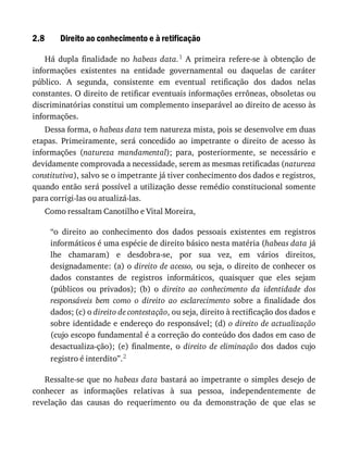 2.8 Direito	ao	conhecimento	e	à	retificação
Há	 dupla	 finalidade	 no	 habeas	 data.1	 A	 primeira	 refere-se	 à	 obtenção	 de
informações	 existentes	 na	 entidade	 governamental	 ou	 daquelas	 de	 caráter
público.	 A	 segunda,	 consistente	 em	 eventual	 retificação	 dos	 dados	 nelas
constantes.	O	direito	de	retificar	eventuais	informações	errôneas,	obsoletas	ou
discriminatórias	constitui	um	complemento	inseparável	ao	direito	de	acesso	às
informações.
Dessa	forma,	o	habeas	data	tem	natureza	mista,	pois	se	desenvolve	em	duas
etapas.	 Primeiramente,	 será	 concedido	 ao	 impetrante	 o	 direito	 de	 acesso	 às
informações	 (natureza	 mandamental);	 para,	 posteriormente,	 se	 necessário	 e
devidamente	comprovada	a	necessidade,	serem	as	mesmas	retificadas	(natureza
constitutiva),	salvo	se	o	impetrante	já	tiver	conhecimento	dos	dados	e	registros,
quando	então	será	possível	a	utilização	desse	remédio	constitucional	somente
para	corrigi-las	ou	atualizá-las.
Como	ressaltam	Canotilho	e	Vital	Moreira,
“o	 direito	 ao	 conhecimento	 dos	 dados	 pessoais	 existentes	 em	 registros
informáticos	é	uma	espécie	de	direito	básico	nesta	matéria	(habeas	data	já
lhe	 chamaram)	 e	 desdobra-se,	 por	 sua	 vez,	 em	 vários	 direitos,
designadamente:	(a)	o	direito	de	acesso,	ou	seja,	o	direito	de	conhecer	os
dados	 constantes	 de	 registros	 informáticos,	 quaisquer	 que	 eles	 sejam
(públicos	 ou	 privados);	 (b)	 o	 direito	 ao	 conhecimento	 da	 identidade	 dos
responsáveis	 bem	 como	 o	 direito	 ao	 esclarecimento	 sobre	 a	 finalidade	 dos
dados;	(c)	o	direito	de	contestação,	ou	seja,	direito	à	rectificação	dos	dados	e
sobre	identidade	e	endereço	do	responsável;	(d)	o	direito	de	actualização
(cujo	escopo	fundamental	é	a	correção	do	conteúdo	dos	dados	em	caso	de
desactualiza-ção);	 (e)	 finalmente,	 o	 direito	 de	 eliminação	 dos	 dados	 cujo
registro	é	interdito”.2
Ressalte-se	que	no	habeas	data	bastará	ao	impetrante	o	simples	desejo	de
conhecer	 as	 informações	 relativas	 à	 sua	 pessoa,	 independentemente	 de
revelação	 das	 causas	 do	 requerimento	 ou	 da	 demonstração	 de	 que	 elas	 se
 