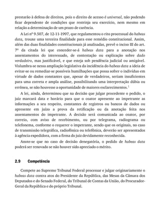 2.9
prestarão	à	defesa	de	direitos,	pois	o	direito	de	acesso	é	universal,	não	podendo
ficar	 dependente	 de	 condições	 que	 restrinja	 seu	 exercício,	 nem	 mesmo	 em
relação	a	determinação	de	um	prazo	de	carência.
A	Lei	no	9.507,	de	12-11-1997,	que	regulamentou	o	rito	processual	do	habeas
data,	trouxe	uma	terceira	finalidade	para	esse	remédio	constitucional.	Assim,
além	das	duas	finalidades	constitucionais	já	analisadas,	prevê	o	inciso	III	do	art.
7o	 da	 citada	 lei	 que	 conceder-se-á	 habeas	 data	 para	 a	 anotação	 nos
assentamentos	 do	 interessado,	 de	 contestação	 ou	 explicação	 sobre	 dado
verdadeiro,	 mas	 justificável,	 e	 que	 esteja	 sob	 pendência	 judicial	 ou	 amigável.
Vislumbra-se	nessa	ampliação	legislativa	da	incidência	do	habeas	data	a	ideia	de
evitar-se	ou	remediar-se	possíveis	humilhações	que	possa	sofrer	o	indivíduo	em
virtude	 de	 dados	 constantes	 que,	 apesar	 de	 verdadeiros,	 seriam	 insuficientes
para	uma	correta	e	ampla	análise,	possibilitando	uma	interpretação	dúbia	ou
errônea,	se	não	houvesse	a	oportunidade	de	maiores	esclarecimentos.1
A	lei,	ainda,	determinou	que	na	decisão	que	julgar	procedente	o	pedido,	o
juiz	 marcará	 data	 e	 horário	 para	 que	 o	 coator	 apresente	 ao	 impetrante	 as
informações	 a	 seu	 respeito,	 constantes	 de	 registros	 ou	 bancos	 de	 dados	 ou
apresente	 em	 juízo	 a	 prova	 da	 retificação	 ou	 da	 anotação	 feita	 nos
assentamentos	 do	 impetrante.	 A	 decisão	 será	 comunicada	 ao	 coator,	 por
correio,	 com	 aviso	 de	 recebimento,	 ou	 por	 telegrama,	 radiograma	 ou
telefonema,	conforme	o	requerer	o	impetrante,	sendo	que	os	originais,	no	caso
de	transmissão	telegráfica,	radiofônica	ou	telefônica,	deverão	ser	apresentados
à	agência	expedidora,	com	a	firma	do	juiz	devidamente	reconhecida.
Anote-se	 que	 no	 caso	 de	 decisão	 denegatória,	 o	 pedido	 de	 habeas	 data
poderá	ser	renovado	se	não	houver	sido	apreciado	o	mérito.
Competência
Compete	ao	Supremo	Tribunal	Federal	processar	e	julgar	originariamente	o
habeas	data	contra	atos	do	Presidente	da	República,	das	Mesas	da	Câmara	dos
Deputados	e	do	Senado	Federal,	do	Tribunal	de	Contas	da	União,	do	Procurador-
Geral	da	República	e	do	próprio	Tribunal.
 
