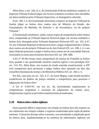 2.10
Além	disso,	o	art.	102,	II,	a,	da	Constituição	Federal	estabelece	competir	ao
Supremo	Tribunal	Federal	julgar	em	recurso	ordinário	os	habeas	data	decididos
em	única	instância	pelos	Tribunais	Superiores,	se	denegatória	a	decisão.
O	art.	105,	I,	b,	da	Constituição	determina	competir	ao	Superior	Tribunal	de
Justiça	 julgar	 os	 habeas	 data	 contra	 atos	 de	 Ministro	 de	 Estado,	 dos
Comandantes	 da	 Marinha,	 do	 Exército	 e	 da	 Aeronáutica,	 ou	 do	 próprio
Tribunal.2
A	Constituição	estabelece,	ainda,	outras	regras	de	competência	sobre	habeas
data,	competindo	ao	Tribunal	Superior	Eleitoral	julgar	em	recurso	ordinário	o
habeas	data	denegado	pelos	Tribunais	Regionais	Eleitorais	(CF,	art.	121,	§	4o,
V);	aos	Tribunais	Regionais	Federais	processar	e	julgar	originariamente	o	habeas
data	contra	ato	do	próprio	Tribunal	ou	de	Juiz	Federal	(CF,	art.	108,	I,	c)	e	aos
juízes	federais	processar	e	julgar	o	habeas	data	contra	ato	de	autoridade	federal,
excetuados	os	casos	anteriormente	descritos	(CF,	art.	109,	VIII).
A	EC	no	45/04	trouxe	como	competência	da	Justiça	do	Trabalho	os	habeas
data	quando	o	ato	questionado	envolver	matéria	sujeita	à	sua	jurisdição	(CF,
art.	114,	IV).	Além	disso,	nos	termos	da	citada	emenda	constitucional,	o	STF
será	 competente	 para	 processar	 e	 julgar	 habeas	 data	 ajuizado	 em	 face	 dos
Conselhos	Nacionais	da	Justiça	e	do	Ministério	Público	(CF,	art.	102,	I,	r).
Por	fim,	com	base	no	art.	125,	§	1o,	da	Carta	Magna,	cada	Estado-membro
estabelecerá	 no	 âmbito	 da	 justiça	 estadual	 a	 competência	 para	 processo	 e
julgamento	do	habeas	data.1
A	 Lei	 no	 9.507/97,	 em	 seu	 art.	 20,	 pretendendo	 regulamentar	 as
competências	 originárias	 e	 recursais	 do	 julgamento	 do	 habeas	 data,
simplesmente	repetiu	as	previsões	constitucionais	já	analisadas.
Habeas	data	e	dados	sigilosos
Outra	questão	difícil	e	importante	em	relação	ao	habeas	data	diz	respeito	ao
seu	cabimento	em	relação	a	dados	e	registros	acobertados	pelo	sigilo	da	defesa
nacional.	A	doutrina	diverge	sobre	o	assunto,	ora	entendendo	a	amplitude	geral
do	 habeas	 data,	 fundamentando-se	 na	 ausência	 de	 informações	 sigilosas	 em
 