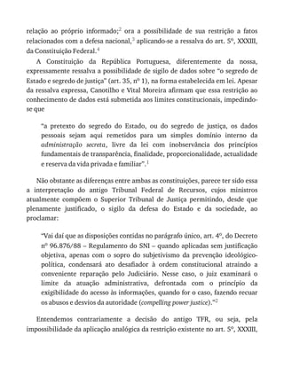 relação	 ao	 próprio	 informado;2	 ora	 a	 possibilidade	 de	 sua	 restrição	 a	 fatos
relacionados	com	a	defesa	nacional,3	aplicando-se	a	ressalva	do	art.	5o,	XXXIII,
da	Constituição	Federal.4
A	 Constituição	 da	 República	 Portuguesa,	 diferentemente	 da	 nossa,
expressamente	ressalva	a	possibilidade	de	sigilo	de	dados	sobre	“o	segredo	de
Estado	e	segredo	de	justiça”	(art.	35,	no	1),	na	forma	estabelecida	em	lei.	Apesar
da	ressalva	expressa,	Canotilho	e	Vital	Moreira	afirmam	que	essa	restrição	ao
conhecimento	de	dados	está	submetida	aos	limites	constitucionais,	impedindo-
se	que
“a	 pretexto	 do	 segredo	 do	 Estado,	 ou	 do	 segredo	 de	 justiça,	 os	 dados
pessoais	 sejam	 aqui	 remetidos	 para	 um	 simples	 domínio	 interno	 da
administração	 secreta,	 livre	 da	 lei	 com	 inobservância	 dos	 princípios
fundamentais	de	transparência,	finalidade,	proporcionalidade,	actualidade
e	reserva	da	vida	privada	e	familiar”.1
Não	obstante	as	diferenças	entre	ambas	as	constituições,	parece	ter	sido	essa
a	 interpretação	 do	 antigo	 Tribunal	 Federal	 de	 Recursos,	 cujos	 ministros
atualmente	 compõem	 o	 Superior	 Tribunal	 de	 Justiça	 permitindo,	 desde	 que
plenamente	 justificado,	 o	 sigilo	 da	 defesa	 do	 Estado	 e	 da	 sociedade,	 ao
proclamar:
“Vai	daí	que	as	disposições	contidas	no	parágrafo	único,	art.	4o,	do	Decreto
no	96.876/88	–	Regulamento	do	SNI	–	quando	aplicadas	sem	justificação
objetiva,	 apenas	 com	 o	 sopro	 do	 subjetivismo	 da	 prevenção	 ideológico-
política,	 condensará	 ato	 desafiador	 à	 ordem	 constitucional	 atraindo	 a
conveniente	 reparação	 pelo	 Judiciário.	 Nesse	 caso,	 o	 juiz	 examinará	 o
limite	 da	 atuação	 administrativa,	 defrontada	 com	 o	 princípio	 da
exigibilidade	do	acesso	às	informações,	quando	for	o	caso,	fazendo	recuar
os	abusos	e	desvios	da	autoridade	(compelling	power	justice).”2
Entendemos	 contrariamente	 a	 decisão	 do	 antigo	 TFR,	 ou	 seja,	 pela
impossibilidade	da	aplicação	analógica	da	restrição	existente	no	art.	5o,	XXXIII,
 