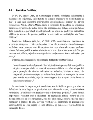 3.1 Conceito	e	finalidade
O	 art.	 5o,	 inciso	 LXIX,	 da	 Constituição	 Federal	 consagrou	 novamente	 o
mandado	 de	 segurança,	 introduzido	 no	 direito	 brasileiro	 na	 Constituição	 de
1934	 e	 que	 não	 encontra	 instrumento	 absolutamente	 similar	 no	 direito
estrangeiro.	Assim,	a	Carta	Magna	prevê	a	concessão	de	mandado	de	segurança
para	proteger	direito	líquido	e	certo,	não	amparado	por	habeas	corpus	ou	habeas
data	quando	o	responsável	pela	ilegalidade	ou	abuso	de	poder	for	autoridade
pública	 ou	 agente	 de	 pessoa	 jurídica	 no	 exercício	 de	 atribuições	 do	 Poder
Público.2
Conforme	 definido	 pela	 Lei	 no	 12.016/09,	 conceder-se-á	 mandado	 de
segurança	para	proteger	direito	líquido	e	certo,	não	amparado	por	habeas	corpus
ou	 habeas	 data,	 sempre	 que,	 ilegalmente	 ou	 com	 abuso	 de	 poder,	 qualquer
pessoa	física	ou	jurídica	sofrer	violação	ou	houver	justo	receio	de	sofrê-la	por
parte	de	autoridade,	seja	de	que	categoria	for	e	sejam	quais	forem	as	funções	que
exerça.
O	mandado	de	segurança,	na	definição	de	Hely	Lopes	Meirelles,	é
“o	meio	constitucional	posto	à	disposição	de	toda	pessoa	física	ou	jurídica,
órgão	com	capacidade	processual,	ou	universalidade	reconhecida	por	lei,
para	 proteção	 de	 direito	 individual	 ou	 coletivo,	 líquido	 e	 certo,	 não
amparado	por	habeas	corpus	ou	habeas	data,	lesado	ou	ameaçado	de	lesão,
por	 ato	 de	 autoridade,	 seja	 de	 que	 categoria	 for	 e	 sejam	 quais	 forem	 as
funções	que	exerça”.3
O	 mandado	 de	 segurança	 é	 conferido	 aos	 indivíduos	 para	 que	 eles	 se
defendam	 de	 atos	 ilegais	 ou	 praticados	 com	 abuso	 de	 poder,	 constituindo-se
verdadeiro	 instrumento	 de	 liberdade	 civil	 e	 liberdade	 política.4	 Desta	 forma,
importante	 ressaltar	 que	 o	 mandado	 de	 segurança	 caberá	 contra	 os	 atos
discricionários	e	os	atos	vinculados,	pois	nos	primeiros,	apesar	de	não	se	poder
examinar	 o	 mérito	 do	 ato,	 deve-se	 verificar	 se	 ocorreram	 os	 pressupostos
autorizadores	 de	 sua	 edição	 e,	 nos	 últimos,	 as	 hipóteses	 vinculadoras	 da
expedição	do	ato.
 