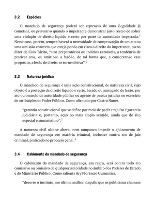 3.2
3.3
3.4
Espécies
O	 mandado	 de	 segurança	 poderá	 ser	 repressivo	 de	 uma	 ilegalidade	 já
cometida,	ou	preventivo	quando	o	impetrante	demonstrar	justo	receio	de	sofrer
uma	 violação	 de	 direito	 líquido	 e	 certo	 por	 parte	 da	 autoridade	 impetrada.1
Nesse	caso,	porém,	sempre	haverá	a	necessidade	de	comprovação	de	um	ato	ou
uma	omissão	concreta	que	esteja	pondo	em	risco	o	direito	do	impetrante,	ou	no
dizer	de	Caio	Tácito,	“atos	preparatórios	ou	indícios	razoáveis,	a	tendência	de
praticar	 atos,	 ou	 omitir-se	 a	 fazê-lo,	 de	 tal	 forma	 que,	 a	 conservar-se	 esse
propósito,	a	lesão	de	direito	se	torne	efetiva”.2
Natureza	jurídica
O	mandado	de	segurança	é	uma	ação	constitucional,	de	natureza	civil,	cujo
objeto	é	a	proteção	de	direito	líquido	e	certo,	lesado	ou	ameaçado	de	lesão,	por
ato	ou	omissão	de	autoridade	pública	ou	agente	de	pessoa	jurídica	no	exercício
de	atribuições	do	Poder	Público.	Como	afirmado	por	Castro	Nunes,
“garantia	constitucional	que	se	define	por	meio	de	pedir	em	juízo	é	garantia
judiciária	 e,	 portanto,	 ação	 no	 mais	 amplo	 sentido,	 ainda	 que	 de	 rito
especial	e	sumaríssimo”.3
A	 natureza	 civil	 não	 se	 altera,	 nem	 tampouco	 impede	 o	 ajuizamento	 de
mandado	 de	 segurança	 em	 matéria	 criminal,	 inclusive	 contra	 ato	 de	 juiz
criminal,	praticado	no	processo	penal.4
Cabimento	do	mandado	de	segurança
O	 cabimento	 do	 mandado	 de	 segurança,	 em	 regra,	 será	 contra	 todo	 ato
comissivo	ou	omissivo	de	qualquer	autoridade	no	âmbito	dos	Poderes	de	Estado
e	do	Ministério	Público.	Como	salienta	Ary	Florêncio	Guimarães,
“decorre	o	instituto,	em	última	análise,	daquilo	que	os	publicistas	chamam
 