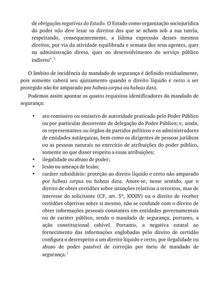 •
•
•
•
de	obrigações	negativas	do	Estado.	O	Estado	como	organização	sociojurídica
do	 poder	 não	 deve	 lesar	 os	 direitos	 dos	 que	 se	 acham	 sob	 a	 sua	 tutela,
respeitando,	 consequentemente,	 a	 lídima	 expressão	 desses	 mesmos
direitos,	por	via	da	atividade	equilibrada	e	sensata	dos	seus	agentes,	quer
na	 administração	 direta,	 quer	 no	 desenvolvimento	 do	 serviço	 público
indireto”.5
O	âmbito	de	incidência	do	mandado	de	segurança	é	definido	residualmente,
pois	 somente	 caberá	 seu	 ajuizamento	 quando	 o	 direito	 líquido	 e	 certo	 a	 ser
protegido	não	for	amparado	por	habeas	corpus	ou	habeas	data.
Podemos	assim	apontar	os	quatro	requisitos	identificadores	do	mandado	de
segurança:
ato	comissivo	ou	omissivo	de	autoridade	praticado	pelo	Poder	Público
ou	por	particular	decorrente	de	delegação	do	Poder	Público;	e,	ainda,
os	representantes	ou	órgãos	de	partidos	políticos	e	os	administradores
de	entidades	autárquicas,	bem	como	os	dirigentes	de	pessoas	jurídicas
ou	as	pessoas	naturais	no	exercício	de	atribuições	do	poder	público,
somente	no	que	disser	respeito	a	essas	atribuições;
ilegalidade	ou	abuso	de	poder;
lesão	ou	ameaça	de	lesão;
caráter	subsidiário:	proteção	ao	direito	líquido	e	certo	não	amparado
por	 habeas	 corpus	 ou	 habeas	 data.	 Anote-se,	 nesse	 sentido,	 que	 o
direito	de	obter	certidões	sobre	situações	relativas	a	terceiros,	mas	de
interesse	do	solicitante	(CF,	art.	5o,	 XXXIV)	 ou	 o	 direito	 de	 receber
certidões	objetivas	sobre	si	mesmo,	não	se	confunde	com	o	direito	de
obter	informações	pessoais	constantes	em	entidades	governamentais
ou	 de	 caráter	 público,	 sendo	 o	 mandado	 de	 segurança,	 portanto,	 a
ação	 constitucional	 cabível.	 Portanto,	 a	 negativa	 estatal	 ao
fornecimento	 das	 informações	 englobadas	 pelo	 direito	 de	 certidão
configura	o	desrespeito	a	um	direito	líquido	e	certo,	por	ilegalidade	ou
abuso	 de	 poder	 passível	 de	 correção	 por	 meio	 de	 mandado	 de
segurança.1
 