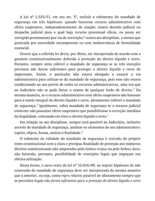A	 Lei	 no	 1.533/51,	 em	 seu	 art.	 5o,	 excluía	 o	 cabimento	 do	 mandado	 de
segurança	 em	 três	 hipóteses:	 quando	 houvesse	 recurso	 administrativo	 com
efeito	 suspensivo,	 independentemente	 de	 caução;	 contra	 decisão	 judicial	 ou
despacho	 judicial	 para	 o	 qual	 haja	 recurso	 processual	 eficaz,	 ou	 possa	 ser
corrigido	prontamente	por	via	de	correição;2	contra	ato	disciplinar,	a	menos	que
praticado	por	autoridade	incompetente	ou	com	inobservância	de	formalidade
essencial.
Ocorre	que	a	referida	lei	devia,	por	óbvio,	ser	interpretada	de	acordo	com	a
garantia	 constitucionalmente	 deferida	 à	 proteção	 do	 direito	 líquido	 e	 certo.
Portanto,	 sempre	 seria	 cabível	 o	 mandado	 de	 segurança	 se	 as	 três	 exceções
previstas	 não	 forem	 suficientes	 para	 proteger	 o	 direito	 líquido	 e	 certo	 do
impetrante.	 Assim,	 o	 particular	 não	 estava	 obrigado	 a	 exaurir	 a	 via
administrativa	para	utilizar-se	do	mandado	de	segurança,	pois	esse	não	estava
condicionado	ao	uso	prévio	de	todos	os	recursos	administrativos,	uma	vez	que
ao	 Judiciário	 não	 se	 pode	 furtar	 o	 exame	 de	 qualquer	 lesão	 de	 direito.3	 Da
mesma	maneira,	se	o	recurso	administrativo	com	efeito	suspensivo	não	bastasse
para	a	tutela	integral	do	direito	líquido	e	certo,	plenamente	cabível	o	mandado
de	segurança.4	Igualmente,	cabia	mandado	de	segurança	se	o	recurso	judicial
existente	não	possuísse	efeito	suspensivo	que	possibilitasse	a	correção	imediata
da	ilegalidade,	colocando	em	risco	o	direito	líquido	e	certo.1
Em	relação	ao	ato	disciplinar,	sempre	será	possível	ao	Judiciário,	inclusive
através	do	mandado	de	segurança,	analisar	os	elementos	do	ato	administrativo:
sujeito,	objeto,	forma,	motivo	e	finalidade.2
O	 substrato	 de	 validade	 do	 mandado	 de	 segurança	 é	 retirado	 do	 próprio
texto	constitucional	com	a	clara	e	precípua	finalidade	de	proteção	aos	inúmeros
direitos	constitucionais	não	amparados	pelo	habeas	corpus	ou	pelo	habeas	data;
não	 havendo,	 portanto,	 possibilidade	 de	 restrições	 legais	 que	 impeçam	 sua
efetiva	utilização.
Dessa	forma,	o	novo	texto	da	Lei	no	12.016/09,	ao	repetir	hipóteses	de	não
concessão	do	mandado	de	segurança	deve	ser	interpretada	da	mesma	maneira
que	a	anterior,	ou	seja,	como	regra	relativa	possível	de	afastamento	sempre	que
as	previsões	legais	não	forem	suficientes	para	a	proteção	do	direito	líquido	e	certo
 