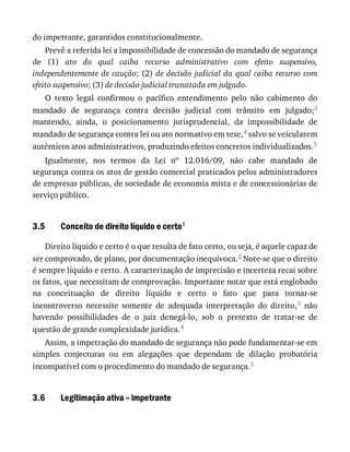 3.5
3.6
do	impetrante,	garantidos	constitucionalmente.
Prevê	a	referida	lei	a	impossibilidade	de	concessão	do	mandado	de	segurança
de	 (1)	 ato	 do	 qual	 caiba	 recurso	 administrativo	 com	 efeito	 suspensivo,
independentemente	de	caução;	(2)	de	 decisão	 judicial	 da	 qual	 caiba	 recurso	 com
efeito	suspensivo;	(3)	de	decisão	judicial	transitada	em	julgado.
O	 texto	 legal	 confirmou	 o	 pacífico	 entendimento	 pelo	 não	 cabimento	 do
mandado	 de	 segurança	 contra	 decisão	 judicial	 com	 trânsito	 em	 julgado;3
mantendo,	 ainda,	 o	 posicionamento	 jurisprudencial,	 da	 impossibilidade	 de
mandado	de	segurança	contra	lei	ou	ato	normativo	em	tese,4	salvo	se	veicularem
autênticos	atos	administrativos,	produzindo	efeitos	concretos	individualizados.5
Igualmente,	 nos	 termos	 da	 Lei	 no	 12.016/09,	 não	 cabe	 mandado	 de
segurança	contra	os	atos	de	gestão	comercial	praticados	pelos	administradores
de	empresas	públicas,	de	sociedade	de	economia	mista	e	de	concessionárias	de
serviço	público.
Conceito	de	direito	líquido	e	certo1
Direito	líquido	e	certo	é	o	que	resulta	de	fato	certo,	ou	seja,	é	aquele	capaz	de
ser	comprovado,	de	plano,	por	documentação	inequívoca.2	Note-se	que	o	direito
é	sempre	líquido	e	certo.	A	caracterização	de	imprecisão	e	incerteza	recai	sobre
os	fatos,	que	necessitam	de	comprovação.	Importante	notar	que	está	englobado
na	 conceituação	 de	 direito	 líquido	 e	 certo	 o	 fato	 que	 para	 tornar-se
incontroverso	 necessite	 somente	 de	 adequada	 interpretação	 do	 direito,3	 não
havendo	 possibilidades	 de	 o	 juiz	 denegá-lo,	 sob	 o	 pretexto	 de	 tratar-se	 de
questão	de	grande	complexidade	jurídica.4
Assim,	a	impetração	do	mandado	de	segurança	não	pode	fundamentar-se	em
simples	 conjecturas	 ou	 em	 alegações	 que	 dependam	 de	 dilação	 probatória
incompatível	com	o	procedimento	do	mandado	de	segurança.5
Legitimação	ativa	–	impetrante
 